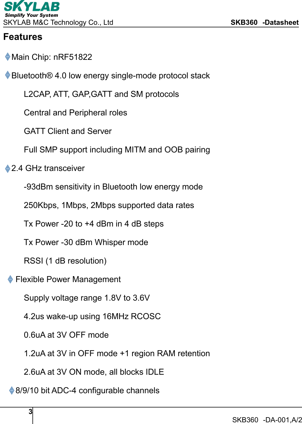 SKYLAB M&amp;C Technology Co., Ltd SKB360 -Datasheet3SKB360 -DA-001,A/2FeaturesMain Chip: nRF51822Bluetooth&reg; 4.0 low energy single-mode protocol stackL2CAP, ATT, GAP,GATT and SM protocolsCentral and Peripheral rolesGATT Client and ServerFull SMP support including MITM and OOB pairing2.4 GHz transceiver-93dBm sensitivity in Bluetooth low energy mode250Kbps, 1Mbps, 2Mbps supported data ratesTx Power -20 to +4 dBm in 4 dB stepsTx Power -30 dBm Whisper modeRSSI (1 dB resolution)Flexible Power ManagementSupply voltage range 1.8V to 3.6V4.2us wake-up using 16MHz RCOSC0.6uA at 3V OFF mode1.2uA at 3V in OFF mode +1 region RAM retention2.6uA at 3V ON mode, all blocks IDLE8/9/10 bit ADC-4 configurable channels
