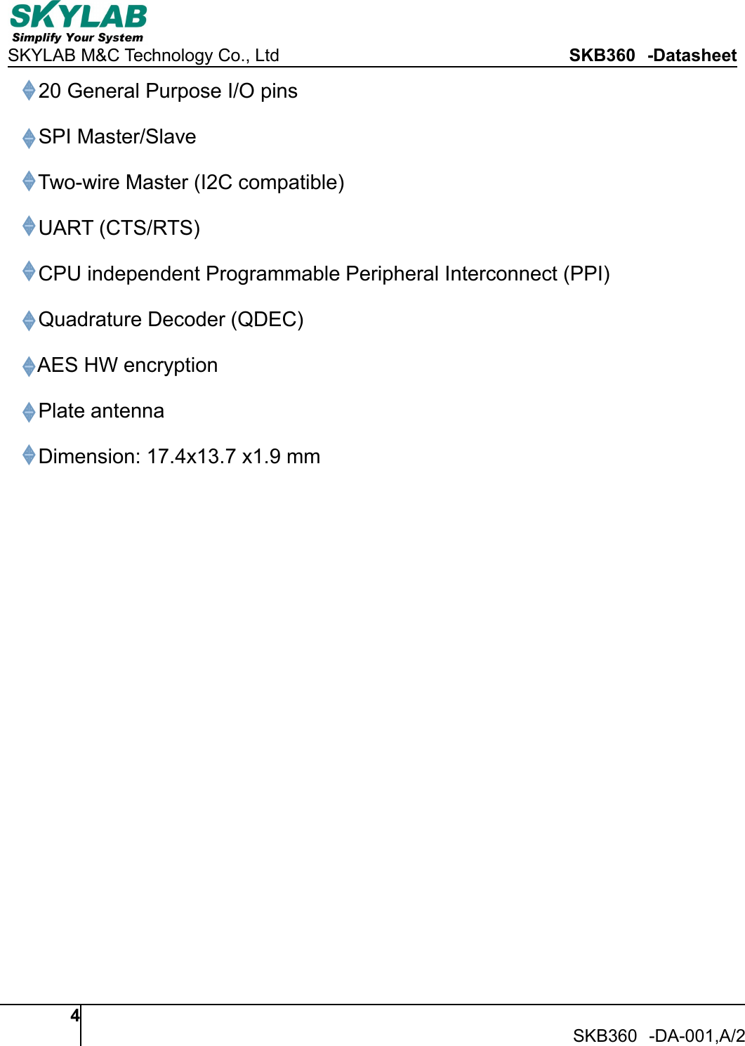 SKYLAB M&amp;C Technology Co., Ltd SKB360 -Datasheet4SKB360 -DA-001,A/220 General Purpose I/O pinsSPI Master/SlaveTwo-wire Master (I2C compatible)UART (CTS/RTS)CPU independent Programmable Peripheral Interconnect (PPI)Quadrature Decoder (QDEC)AES HW encryptionPlate antennaDimension: 17.4x13.7 x1.9 mm