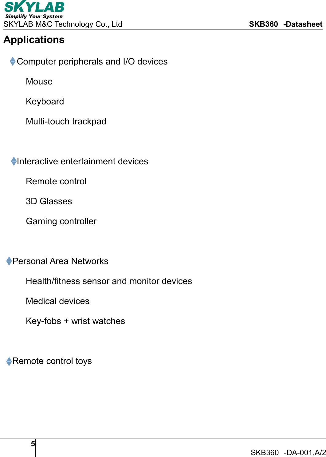 SKYLAB M&amp;C Technology Co., Ltd SKB360 -Datasheet5SKB360 -DA-001,A/2ApplicationsComputer peripherals and I/O devicesMouseKeyboardMulti-touch trackpadInteractive entertainment devicesRemote control3D GlassesGaming controllerPersonal Area NetworksHealth/fitness sensor and monitor devicesMedical devicesKey-fobs + wrist watchesRemote control toys