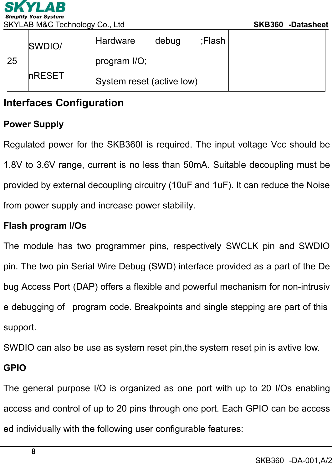 SKYLAB M&amp;C Technology Co., Ltd SKB360 -Datasheet8SKB360 -DA-001,A/225SWDIO/nRESETHardware debug ;Flashprogram I/O;System reset (active low)Interfaces ConfigurationPower SupplyRegulated power for the SKB360I is required. The input voltage Vcc should be1.8V to 3.6V range, current is no less than 50mA. Suitable decoupling must beprovided by external decoupling circuitry (10uF and 1uF). It can reduce the Noisefrom power supply and increase power stability.Flash program I/OsThe module has two programmer pins, respectively SWCLK pin and SWDIOpin. The two pin Serial Wire Debug (SWD) interface provided as a part of the Debug Access Port (DAP) offers a flexible and powerful mechanism for non-intrusive debugging of program code. Breakpoints and single stepping are part of thissupport.SWDIO can also be use as system reset pin,the system reset pin is avtive low.GPIOThe general purpose I/O is organized as one port with up to 20 I/Os enablingaccess and control of up to 20 pins through one port. Each GPIO can be accessed individually with the following user configurable features: