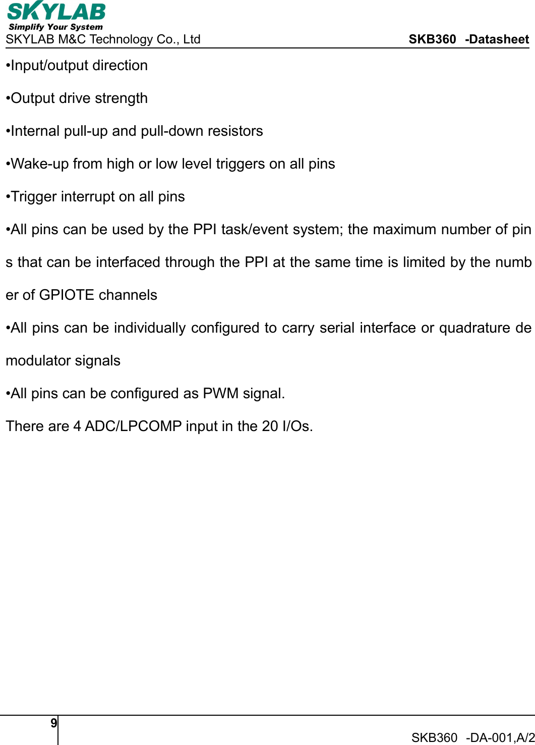 SKYLAB M&amp;C Technology Co., Ltd SKB360 -Datasheet9SKB360 -DA-001,A/2&bull;Input/output direction&bull;Output drive strength&bull;Internal pull-up and pull-down resistors&bull;Wake-up from high or low level triggers on all pins&bull;Trigger interrupt on all pins&bull;All pins can be used by the PPI task/event system; the maximum number of pins that can be interfaced through the PPI at the same time is limited by the number of GPIOTE channels&bull;All pins can be individually configured to carry serial interface or quadrature demodulator signals&bull;All pins can be configured as PWM signal.There are 4 ADC/LPCOMP input in the 20 I/Os.