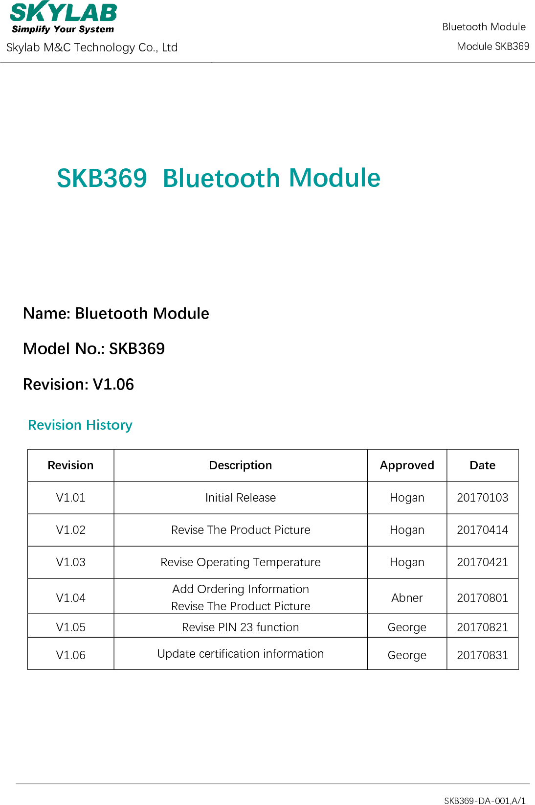  Skylab M&amp;C Technology Co., Ltd   Bluetooth Module       Module SKB369                                                                                            SKB369-DA-001,A/1  SKB369  Bluetooth   Module  Name: Bluetooth Module    Model No.: SKB369 Revision: V1.06 Revision History Revision Description Approved Date V1.01 Initial Release Hogan 20170103 V1.02 Revise The Product Picture Hogan 20170414 V1.03 Revise Operating Temperature Hogan 20170421 V1.04 Add Ordering Information Revise The Product Picture Abner 20170801 V1.05 Revise PIN 23 function George 20170821 V1.06 Update certification information George 20170831    