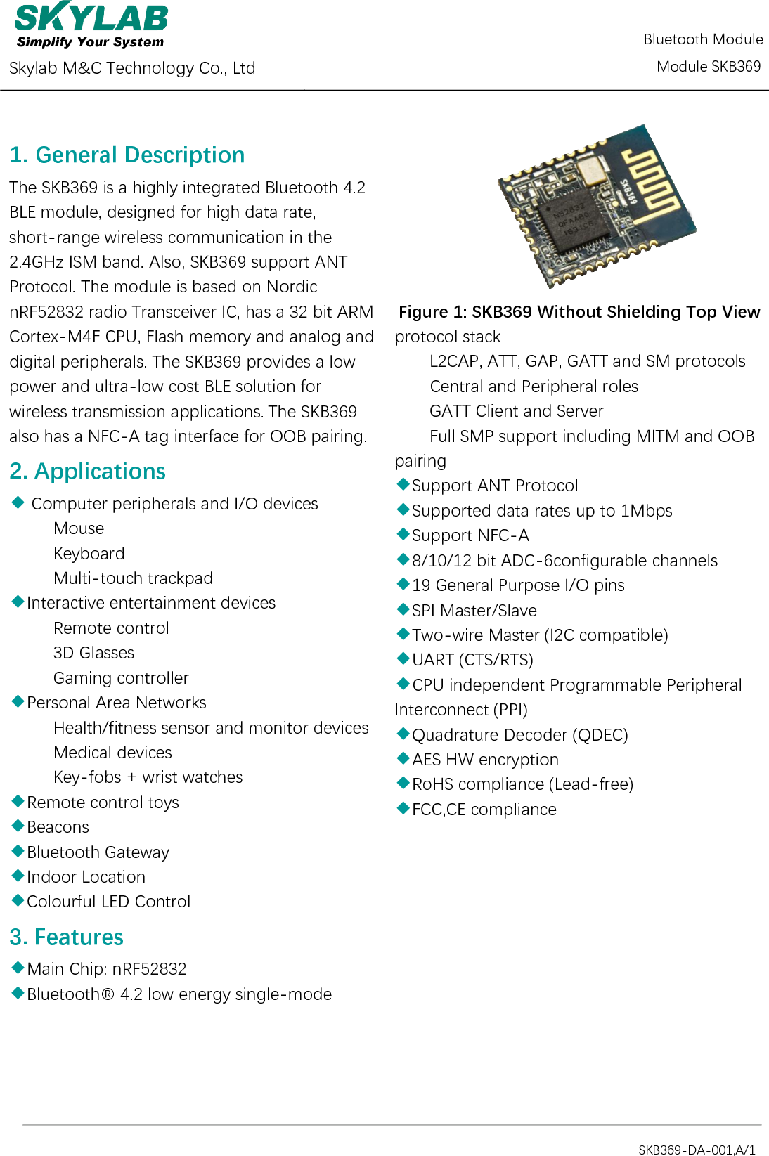  Skylab M&amp;C Technology Co., Ltd          Module SKB369                                                                                            SKB369-DA-001,A/1 1. General Description   The SKB369 is a highly integrated Bluetooth 4.2 BLE module, designed for high data rate, short-range wireless communication in the 2.4GHz ISM band. Also, SKB369 support ANT Protocol. The module is based on Nordic nRF52832 radio Transceiver IC, has a 32 bit ARM Cortex-M4F CPU, Flash memory and analog and digital peripherals. The SKB369 provides a low power and ultra-low cost BLE solution for wireless transmission applications. The SKB369 also has a NFC-A tag interface for OOB pairing. 2. Applications ◆ Computer peripherals and I/O devices      Mouse      Keyboard      Multi-touch trackpad ◆Interactive entertainment devices      Remote control      3D Glasses      Gaming controller ◆Personal Area Networks      Health/fitness sensor and monitor devices      Medical devices      Key-fobs + wrist watches ◆Remote control toys   ◆Beacons   ◆Bluetooth Gateway   ◆Indoor Location   ◆Colourful LED Control   3. Features   ◆Main Chip: nRF52832   ◆Bluetooth® 4.2 low energy single-mode    Figure 1: SKB369 Without Shielding Top View protocol stack L2CAP, ATT, GAP, GATT and SM protocols Central and Peripheral roles GATT Client and Server     Full SMP support including MITM and OOB pairing ◆Support ANT Protocol     ◆Supported data rates up to 1Mbps   ◆Support NFC-A ◆8/10/12 bit ADC-6configurable channels ◆19 General Purpose I/O pins ◆SPI Master/Slave ◆Two-wire Master (I2C compatible) ◆UART (CTS/RTS) ◆CPU independent Programmable Peripheral Interconnect (PPI) ◆Quadrature Decoder (QDEC) ◆AES HW encryption ◆RoHS compliance (Lead-free) ◆FCC,CE compliance   Bluetooth Module