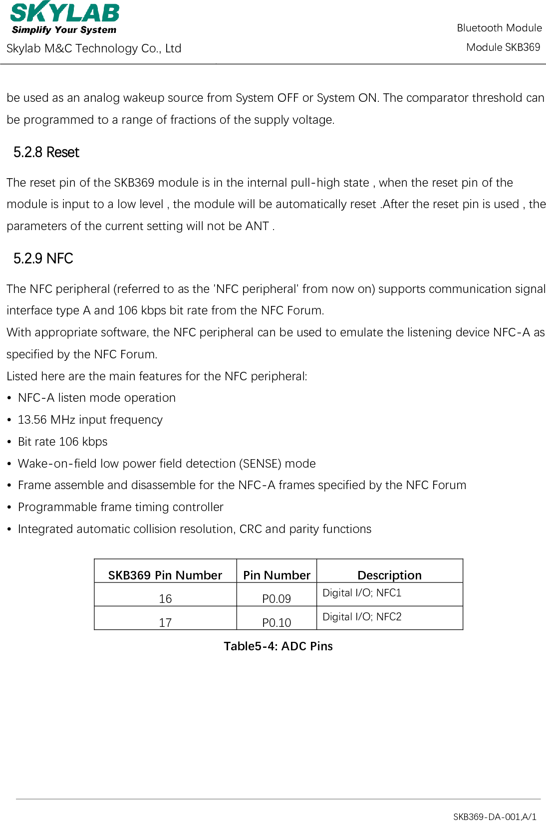  Skylab M&amp;C Technology Co., Ltd          Module SKB369                                                                                            SKB369-DA-001,A/1 be used as an analog wakeup source from System OFF or System ON. The comparator threshold can be programmed to a range of fractions of the supply voltage. 5.2.8 Reset The reset pin of the SKB369 module is in the internal pull-high state , when the reset pin of the  module is input to a low level , the module will be automatically reset .After the reset pin is used , the parameters of the current setting will not be ANT .   5.2.9 NFC The NFC peripheral (referred to as the &apos;NFC peripheral&apos; from now on) supports communication signal interface type A and 106 kbps bit rate from the NFC Forum. With appropriate software, the NFC peripheral can be used to emulate the listening device NFC-A as specified by the NFC Forum. Listed here are the main features for the NFC peripheral: •  NFC-A listen mode operation •  13.56 MHz input frequency •  Bit rate 106 kbps •  Wake-on-field low power field detection (SENSE) mode •  Frame assemble and disassemble for the NFC-A frames specified by the NFC Forum •  Programmable frame timing controller •  Integrated automatic collision resolution, CRC and parity functions  SKB369 Pin Number Pin Number Description 16 P0.09 Digital I/O; NFC1 17 P0.10 Digital I/O; NFC2 Table5-4: ADC Pins Bluetooth Module