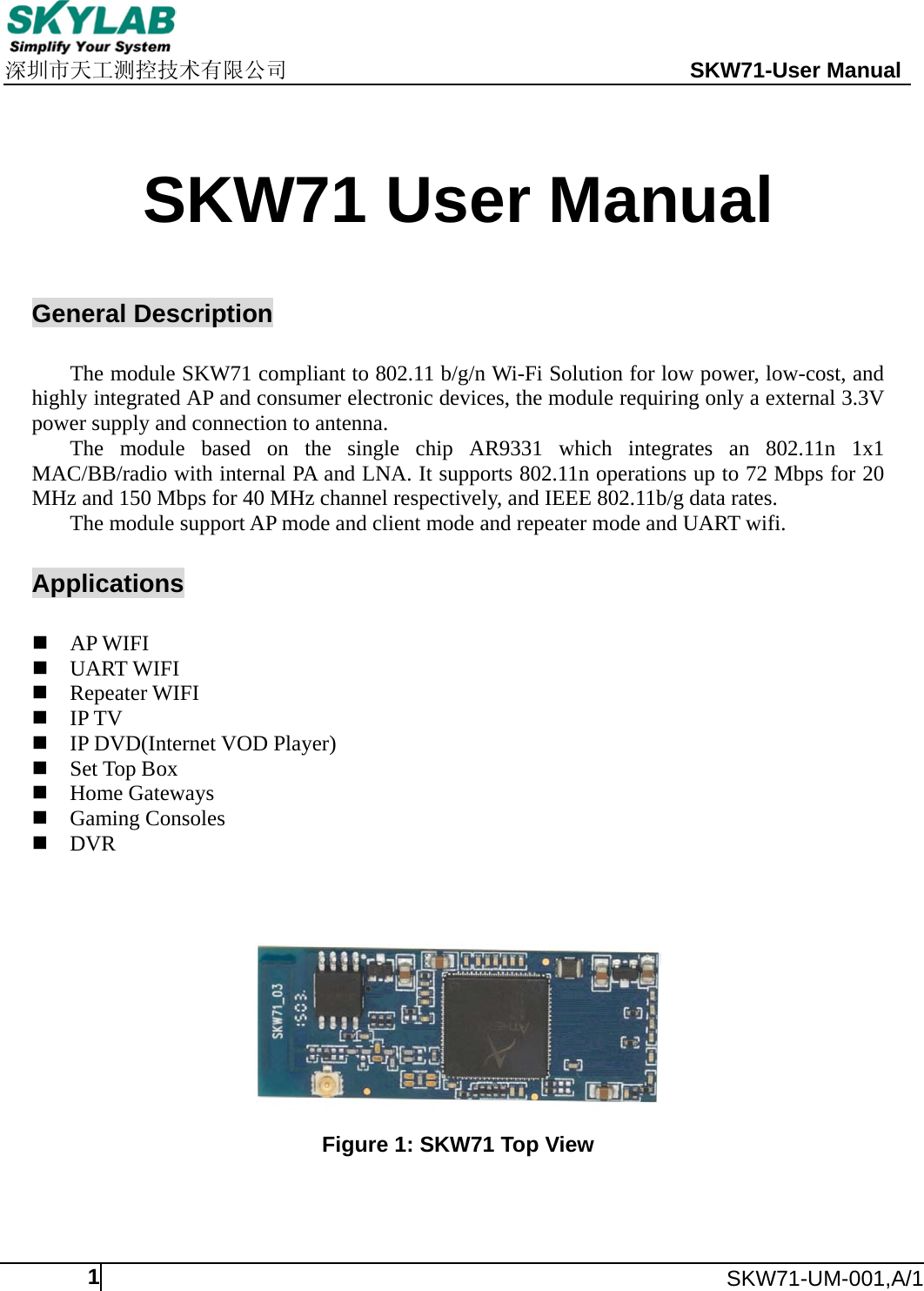     深圳市天工测控技术有限公司                                                 SKW71-User Manual      SKW71-UM-001,A/1  1   SKW71 User Manual   General Description  The module SKW71 compliant to 802.11 b/g/n Wi-Fi Solution for low power, low-cost, and highly integrated AP and consumer electronic devices, the module requiring only a external 3.3V power supply and connection to antenna. The module based on the single chip AR9331 which integrates an 802.11n 1x1 MAC/BB/radio with internal PA and LNA. It supports 802.11n operations up to 72 Mbps for 20 MHz and 150 Mbps for 40 MHz channel respectively, and IEEE 802.11b/g data rates. The module support AP mode and client mode and repeater mode and UART wifi.  Applications   AP WIFI  UART WIFI  Repeater WIFI  IP TV  IP DVD(Internet VOD Player)  Set Top Box  Home Gateways  Gaming Consoles  DVR       Figure 1: SKW71 Top View  