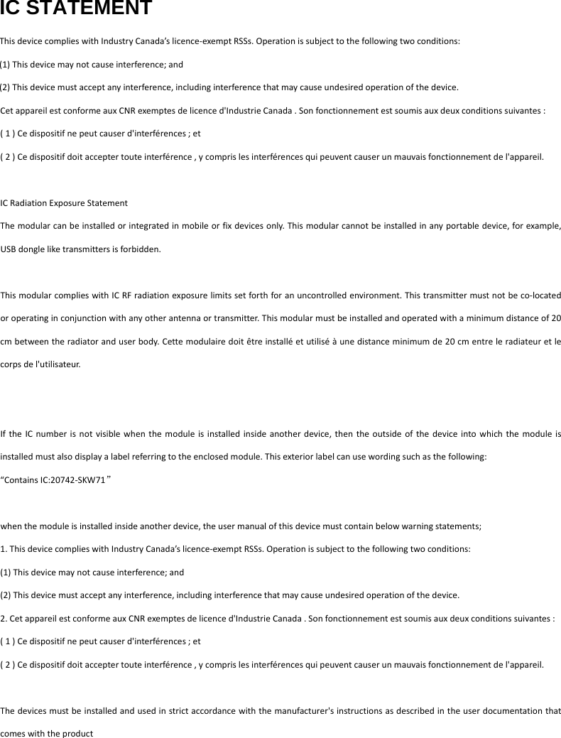 IC STATEMENT ThisdevicecomplieswithIndustryCanada&rsquo;slicence‐exemptRSSs.Operationissubjecttothefollowingtwoconditions:(1)Thisdevicemaynotcauseinterference;and(2)Thisdevicemustacceptanyinterference,includinginterferencethatmaycauseundesiredoperationofthedevice.CetappareilestconformeauxCNRexemptesdelicenced'IndustrieCanada.Sonfonctionnementestsoumisauxdeuxconditionssuivantes:(1)Cedispositifnepeutcauserd'interf&eacute;rences;et(2)Cedispositifdoitacceptertouteinterf&eacute;rence,ycomprislesinterf&eacute;rencesquipeuventcauserunmauvaisfonctionnementdel'appareil.ICRadiationExposureStatementThemodularcanbeinstalledorintegratedinmobileorfixdevicesonly.Thismodularcannotbeinstalledinanyportabledevice,forexample,USBdongleliketransmittersisforbidden.ThismodularcomplieswithICRFradiationexposurelimitssetforthforanuncontrolledenvironment.Thistransmittermustnotbeco‐locatedoroperatinginconjunctionwithanyotherantennaortransmitter.Thismodularmustbeinstalledandoperatedwithaminimumdistanceof20cmbetweentheradiatoranduserbody.Cettemodulairedoit&ecirc;treinstall&eacute;etutilis&eacute;&agrave;unedistanceminimumde20cmentreleradiateuretlecorpsdel'utilisateur.IftheICnumberisnotvisiblewhenthemoduleisinstalledinsideanotherdevice,thentheoutsideofthedeviceintowhichthemoduleisinstalledmustalsodisplayalabelreferringtotheenclosedmodule.Thisexteriorlabelcanusewordingsuchasthefollowing:&ldquo;ContainsIC:20742‐SKW71&rdquo;whenthemoduleisinstalledinsideanotherdevice,theusermanualofthisdevicemustcontainbelowwarningstatements;1.ThisdevicecomplieswithIndustryCanada&rsquo;slicence‐exemptRSSs.Operationissubjecttothefollowingtwoconditions:(1)Thisdevicemaynotcauseinterference;and(2)Thisdevicemustacceptanyinterference,includinginterferencethatmaycauseundesiredoperationofthedevice.2.CetappareilestconformeauxCNRexemptesdelicenced'IndustrieCanada.Sonfonctionnementestsoumisauxdeuxconditionssuivantes:(1)Cedispositifnepeutcauserd'interf&eacute;rences;et(2)Cedispositifdoitacceptertouteinterf&eacute;rence,ycomprislesinterf&eacute;rencesquipeuventcauserunmauvaisfonctionnementdel'appareil.Thedevicesmustbeinstalledandusedinstrictaccordancewiththemanufacturer'sinstructionsasdescribedintheuserdocumentationthatcomeswiththeproduct