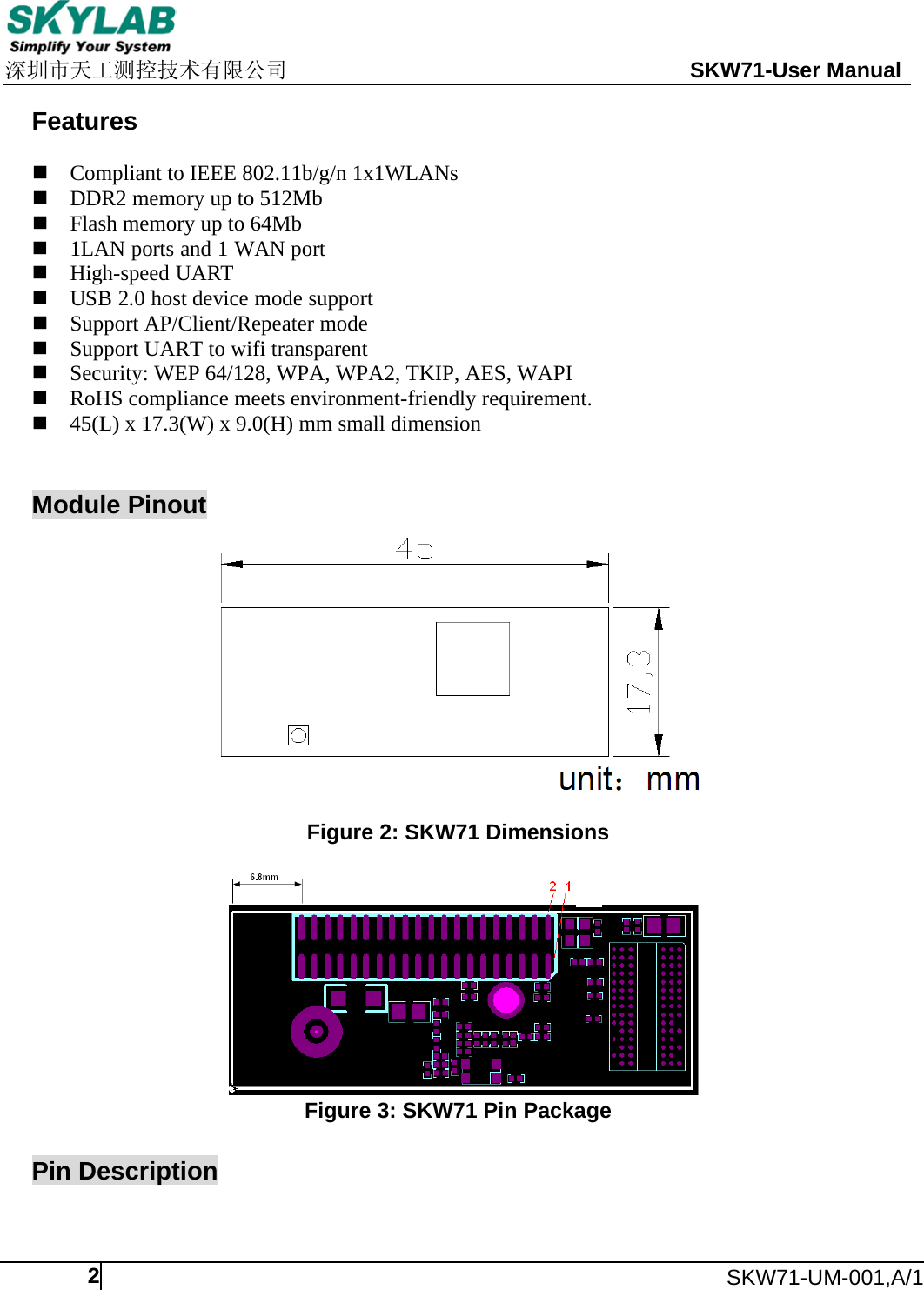     深圳市天工测控技术有限公司                                                 SKW71-User Manual      SKW71-UM-001,A/1  2 Features  Compliant to IEEE 802.11b/g/n 1x1WLANs  DDR2 memory up to 512Mb  Flash memory up to 64Mb  1LAN ports and 1 WAN port  High-speed UART    USB 2.0 host device mode support  Support AP/Client/Repeater mode  Support UART to wifi transparent  Security: WEP 64/128, WPA, WPA2, TKIP, AES, WAPI  RoHS compliance meets environment-friendly requirement.  45(L) x 17.3(W) x 9.0(H) mm small dimension   Module Pinout   Figure 2: SKW71 Dimensions   Figure 3: SKW71 Pin Package  Pin Description  
