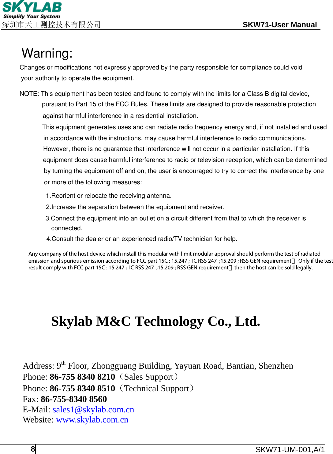    深圳市天工测控技术有限公司                                                 SKW71-User Manual      SKW71-UM-001,A/1  8  Skylab M&amp;C Technology Co., Ltd.          Address: 9th Floor, Zhongguang Building, Yayuan Road, Bantian, Shenzhen Phone: 86-755 8340 8210（Sales Support） Phone: 86-755 8340 8510（Technical Support） Fax: 86-755-8340 8560 E-Mail: sales1@skylab.com.cn Website: www.skylab.com.cn   Changes or modifications not expressly approved by the party responsible for compliance could voidyour authority to operate the equipment.NOTE: This equipment has been tested and found to comply with the limits for a Class B digital device,pursuant to Part 15 of the FCC Rules. These limits are designed to provide reasonable protectionagainst harmful interference in a residential installation.This equipment generates uses and can radiate radio frequency energy and, if not installed and usedin accordance with the instructions, may cause harmful interference to radio communications. However, there is no guarantee that interference will not occur in a particular installation. If thisequipment does cause harmful interference to radio or television reception, which can be determinedby turning the equipment off and on, the user is encouraged to try to correct the interference by oneor more of the following measures:1.Reorient or relocate the receiving antenna.2.Increase the separation between the equipment and receiver.3.Connect the equipment into an outlet on a circuit different from that to which the receiver isconnected.4.Consult the dealer or an experienced radio/TV technician for help.Warning:Any company of the host device which install this modular with limit modular approval should perform the test of radiated emission and spurious emission according to FCC part 15C : 15.247 ;  IC RSS 247  ;15.209 ; RSS GEN requirement， Only if the test result comply with FCC part 15C : 15.247 ;  IC RSS 247  ;15.209 ; RSS GEN requirement，then the host can be sold legally.