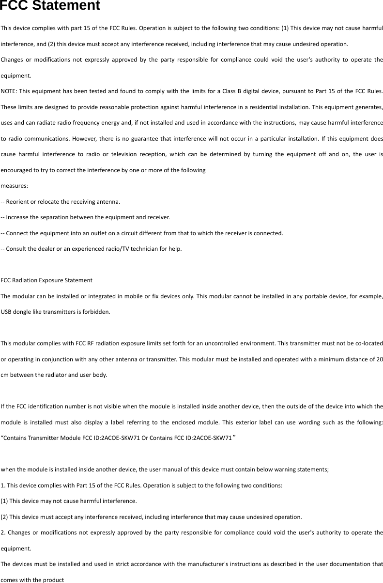 FCC StatementThisdevicecomplieswithpart15oftheFCCRules.Operationissubjecttothefollowingtwoconditions:(1)Thisdevicemaynotcauseharmfulinterference,and(2)thisdevicemustacceptanyinterferencereceived,includinginterferencethatmaycauseundesiredoperation.Changesormodificationsnotexpresslyapprovedbythepartyresponsibleforcompliancecouldvoidtheuser'sauthoritytooperatetheequipment.NOTE:ThisequipmenthasbeentestedandfoundtocomplywiththelimitsforaClassBdigitaldevice,pursuanttoPart15oftheFCCRules.Theselimitsaredesignedtoprovidereasonableprotectionagainstharmfulinterferenceinaresidentialinstallation.Thisequipmentgenerates,usesandcanradiateradiofrequencyenergyand,ifnotinstalledandusedinaccordancewiththeinstructions,maycauseharmfulinterferencetoradiocommunications.However,thereisnoguaranteethatinterferencewillnotoccurinaparticularinstallation.Ifthisequipmentdoescauseharmfulinterferencetoradioortelevisionreception,whichcanbedeterminedbyturningtheequipmentoffandon,theuserisencouragedtotrytocorrecttheinterferencebyoneormoreofthefollowingmeasures:‐‐Reorientorrelocatethereceivingantenna.‐‐Increasetheseparationbetweentheequipmentandreceiver.‐‐Connecttheequipmentintoanoutletonacircuitdifferentfromthattowhichthereceiverisconnected.‐‐Consultthedealeroranexperiencedradio/TVtechnicianforhelp.FCCRadiationExposureStatementThemodularcanbeinstalledorintegratedinmobileorfixdevicesonly.Thismodularcannotbeinstalledinanyportabledevice,forexample,USBdongleliketransmittersisforbidden.ThismodularcomplieswithFCCRFradiationexposurelimitssetforthforanuncontrolledenvironment.Thistransmittermustnotbeco‐locatedoroperatinginconjunctionwithanyotherantennaortransmitter.Thismodularmustbeinstalledandoperatedwithaminimumdistanceof20cmbetweentheradiatoranduserbody.IftheFCCidentificationnumberisnotvisiblewhenthemoduleisinstalledinsideanotherdevice,thentheoutsideofthedeviceintowhichthemoduleisinstalledmustalsodisplayalabelreferringtotheenclosedmodule.Thisexteriorlabelcanusewordingsuchasthefollowing:&ldquo;ContainsTransmitterModuleFCCID:2ACOE‐SKW71OrContainsFCCID:2ACOE‐SKW71&rdquo;whenthemoduleisinstalledinsideanotherdevice,theusermanualofthisdevicemustcontainbelowwarningstatements;1.ThisdevicecomplieswithPart15oftheFCCRules.Operationissubjecttothefollowingtwoconditions:(1)Thisdevicemaynotcauseharmfulinterference.(2)Thisdevicemustacceptanyinterferencereceived,includinginterferencethatmaycauseundesiredoperation.2.Changesormodificationsnotexpresslyapprovedbythepartyresponsibleforcompliancecouldvoidtheuser'sauthoritytooperatetheequipment.Thedevicesmustbeinstalledandusedinstrictaccordancewiththemanufacturer'sinstructionsasdescribedintheuserdocumentationthatcomeswiththeproduct