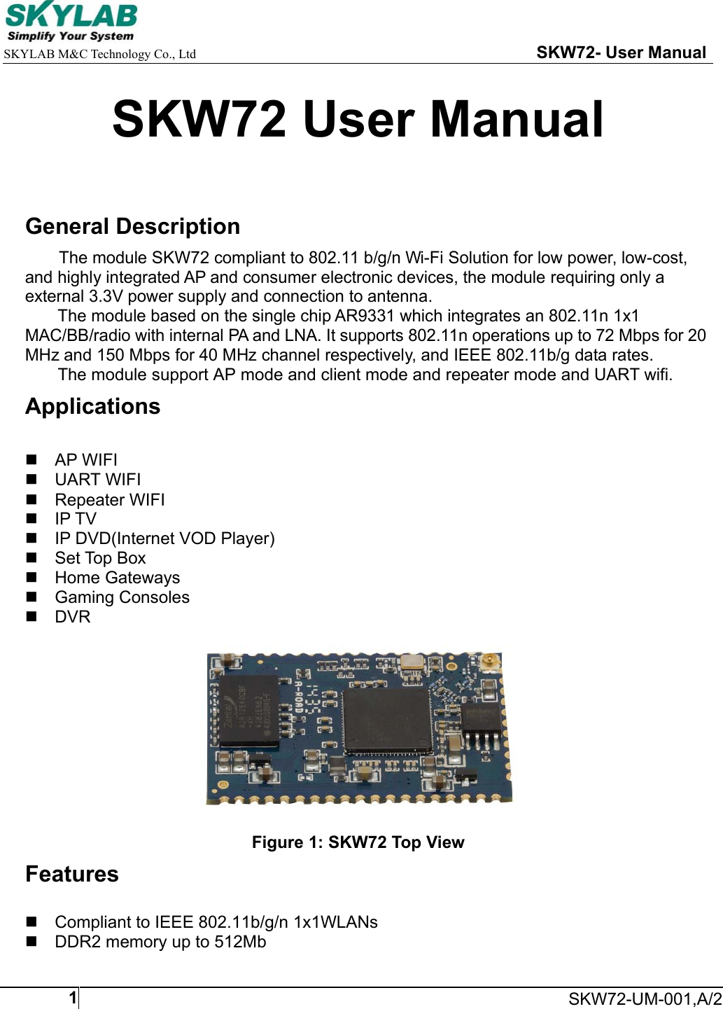     SKYLAB M&amp;C Technology Co., Ltd                                                     SKW72- User Manual     SKW72-UM-001,A/21SKW72 User Manual  General Description The module SKW72 compliant to 802.11 b/g/n Wi-Fi Solution for low power, low-cost, and highly integrated AP and consumer electronic devices, the module requiring only a external 3.3V power supply and connection to antenna. The module based on the single chip AR9331 which integrates an 802.11n 1x1 MAC/BB/radio with internal PA and LNA. It supports 802.11n operations up to 72 Mbps for 20 MHz and 150 Mbps for 40 MHz channel respectively, and IEEE 802.11b/g data rates. The module support AP mode and client mode and repeater mode and UART wifi. Applications   AP WIFI  UART WIFI   Repeater WIFI  IP TV   IP DVD(Internet VOD Player)   Set Top Box   Home Gateways   Gaming Consoles  DVR    Figure 1: SKW72 Top View Features   Compliant to IEEE 802.11b/g/n 1x1WLANs   DDR2 memory up to 512Mb 