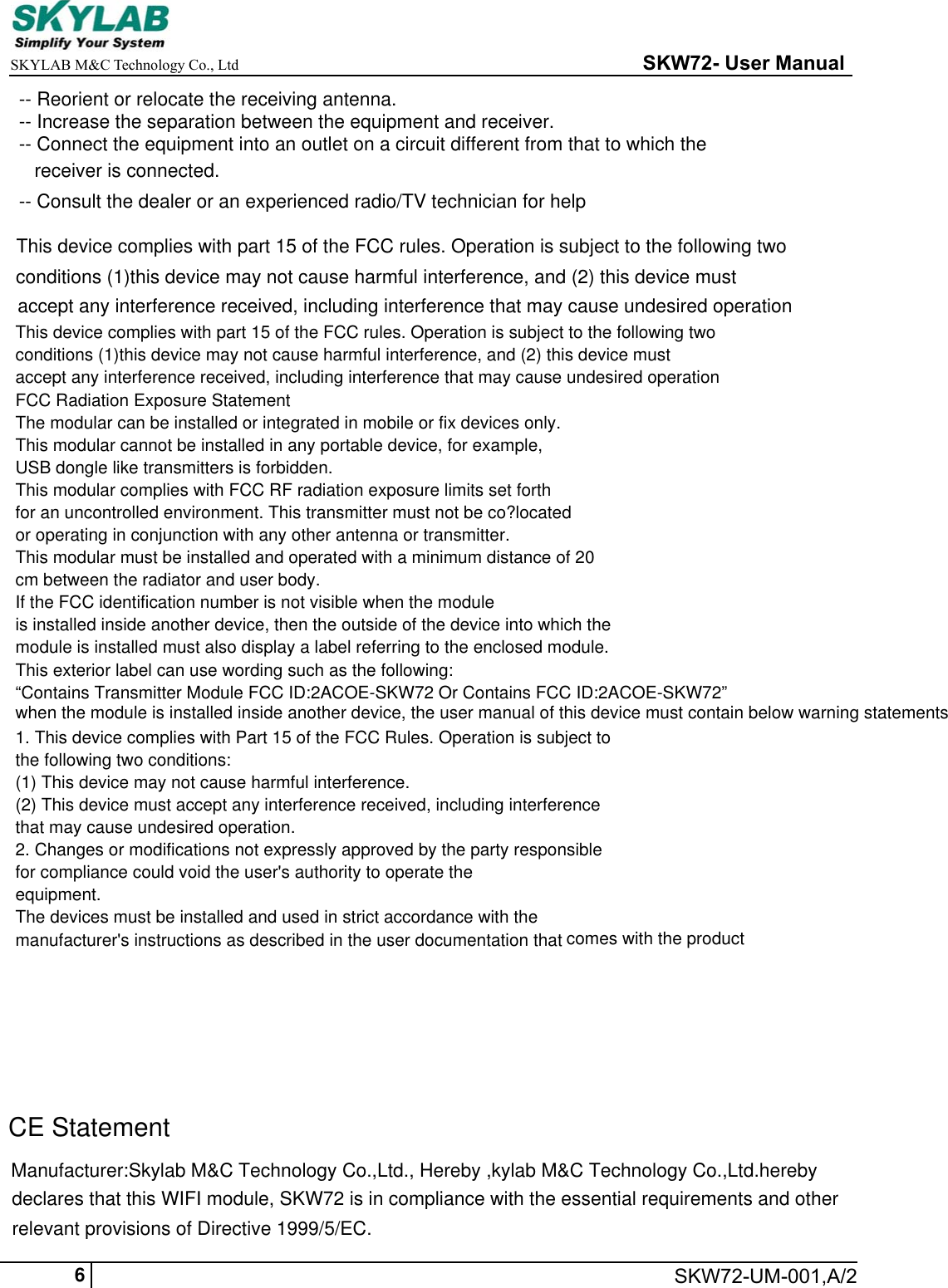 Manufacturer:Skylab M&amp;C Technology Co.,Ltd., Hereby ,kylab M&amp;C Technology Co.,Ltd.hereby     SKYLAB M&amp;C Technology Co., Ltd                                                     SKW72- User Manual    SKW72-UM-001,A/26-- Reorient or relocate the receiving antenna.-- Increase the separation between the equipment and receiver.-- Connect the equipment into an outlet on a circuit different from that to which the -- Consult the dealer or an experienced radio/TV technician for helpreceiver is connected.This device complies with part 15 of the FCC rules. Operation is subject to the following two conditions (1)this device may not cause harmful interference, and (2) this device must  accept any interference received, including interference that may cause undesired operationdeclares that this WIFI module, SKW72 is in compliance with the essential requirements and other  relevant provisions of Directive 1999/5/EC.CE StatementThis device complies with part 15 of the FCC rules. Operation is subject to the following twoconditions (1)this device may not cause harmful interference, and (2) this device mustaccept any interference received, including interference that may cause undesired operationFCC Radiation Exposure StatementThe modular can be installed or integrated in mobile or fix devices only.This modular cannot be installed in any portable device, for example,USB dongle like transmitters is forbidden.This modular complies with FCC RF radiation exposure limits set forthfor an uncontrolled environment. This transmitter must not be co?locatedor operating in conjunction with any other antenna or transmitter.This modular must be installed and operated with a minimum distance of 20cm between the radiator and user body.If the FCC identification number is not visible when the moduleis installed inside another device, then the outside of the device into which themodule is installed must also display a label referring to the enclosed module.This exterior label can use wording such as the following:&ldquo;Contains Transmitter Module FCC ID:2ACOE-SKW72 Or Contains FCC ID:2ACOE-SKW72&rdquo;when the module is installed inside another device, the user manual of this device must contain below warning statements;1. This device complies with Part 15 of the FCC Rules. Operation is subject tothe following two conditions:(1) This device may not cause harmful interference.(2) This device must accept any interference received, including interferencethat may cause undesired operation.2. Changes or modifications not expressly approved by the party responsiblefor compliance could void the user's authority to operate theequipment.The devices must be installed and used in strict accordance with themanufacturer's instructions as described in the user documentation that comes with the product