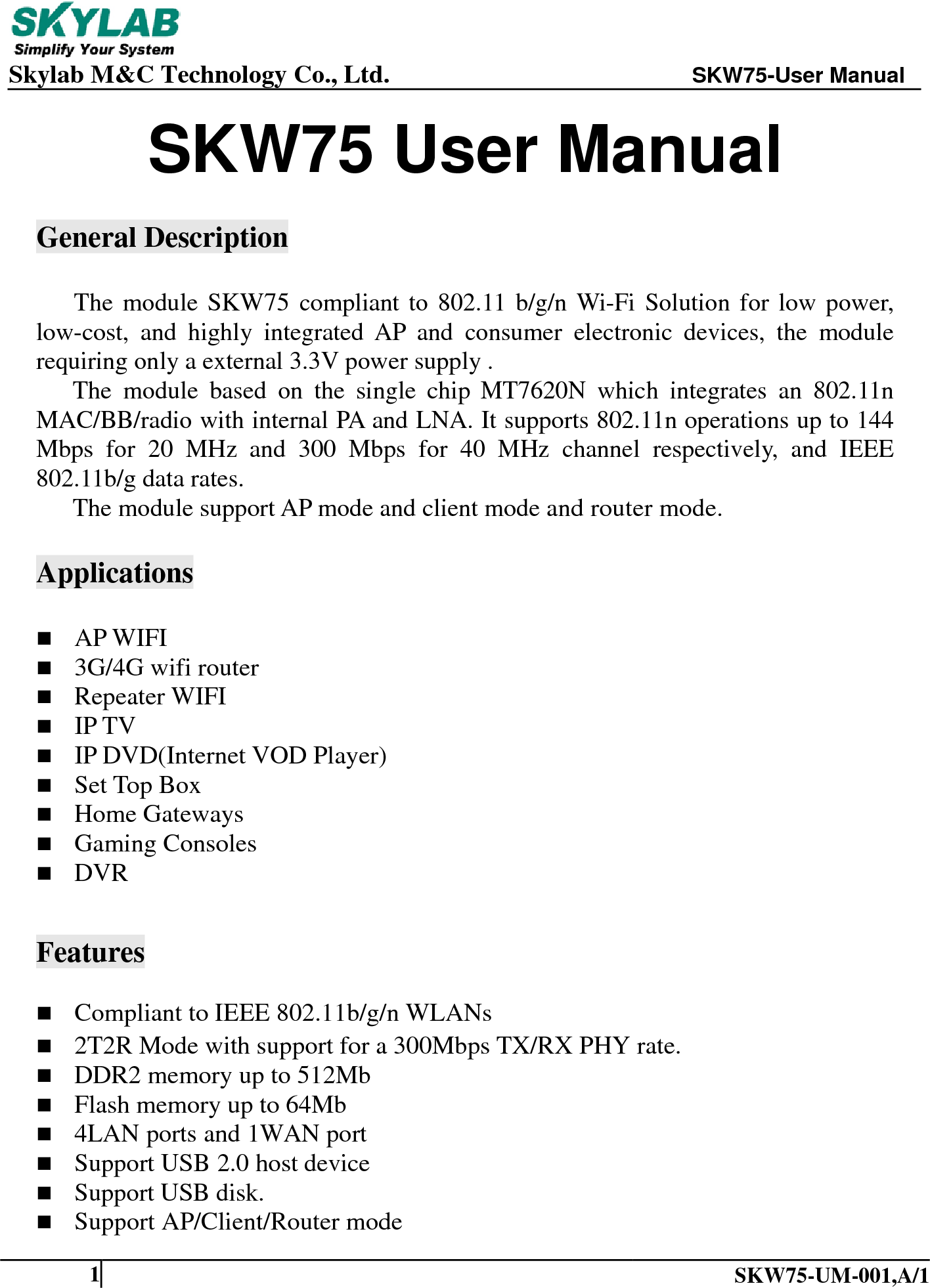    Skylab M&amp;C Technology Co., Ltd.               SKW75-User Manual    SKW75-UM-001,A/1  1 SKW75 User Manual  General Description  The module SKW75 compliant to 802.11 b/g/n Wi-Fi Solution for low power, low-cost, and highly integrated AP and consumer electronic  devices, the module requiring only a external 3.3V power supply . The module based on the single chip MT7620N which integrates an 802.11n   MAC/BB/radio with internal PA and LNA. It supports 802.11n operations up to 144 Mbps for 20 MHz and 300 Mbps for 40 MHz channel respectively, and IEEE 802.11b/g data rates. The module support AP mode and client mode and router mode.  Applications   AP WIFI  3G/4G wifi router  Repeater WIFI  IP TV  IP DVD(Internet VOD Player)  Set Top Box  Home Gateways  Gaming Consoles  DVR   Features  Compliant to IEEE 802.11b/g/n WLANs  2T2R Mode with support for a 300Mbps TX/RX PHY rate.  DDR2 memory up to 512Mb  Flash memory up to 64Mb  4LAN ports and 1WAN port  Support USB 2.0 host device  Support USB disk.  Support AP/Client/Router mode 