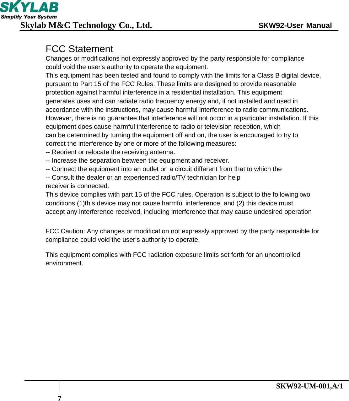    Skylab M&amp;C Technology Co., Ltd.  SKW92-User Manual    FCC Statement Changes or modifications not expressly approved by the party responsible for compliance could void the user's authority to operate the equipment. This equipment has been tested and found to comply with the limits for a Class B digital device, pursuant to Part 15 of the FCC Rules. These limits are designed to provide reasonable protection against harmful interference in a residential installation. This equipment generates uses and can radiate radio frequency energy and, if not installed and used in accordance with the instructions, may cause harmful interference to radio communications. However, there is no guarantee that interference will not occur in a particular installation. If this equipment does cause harmful interference to radio or television reception, which can be determined by turning the equipment off and on, the user is encouraged to try to correct the interference by one or more of the following measures: -- Reorient or relocate the receiving antenna. -- Increase the separation between the equipment and receiver. -- Connect the equipment into an outlet on a circuit different from that to which the -- Consult the dealer or an experienced radio/TV technician for help receiver is connected. This device complies with part 15 of the FCC rules. Operation is subject to the following two conditions (1)this device may not cause harmful interference, and (2) this device must accept any interference received, including interference that may cause undesired operation  FCC Caution: Any changes or modification not expressly approved by the party responsible for compliance could void the user&rsquo;s authority to operate.  This equipment complies with FCC radiation exposure limits set forth for an uncontrolled environment.                7 SKW92-UM-001,A/1