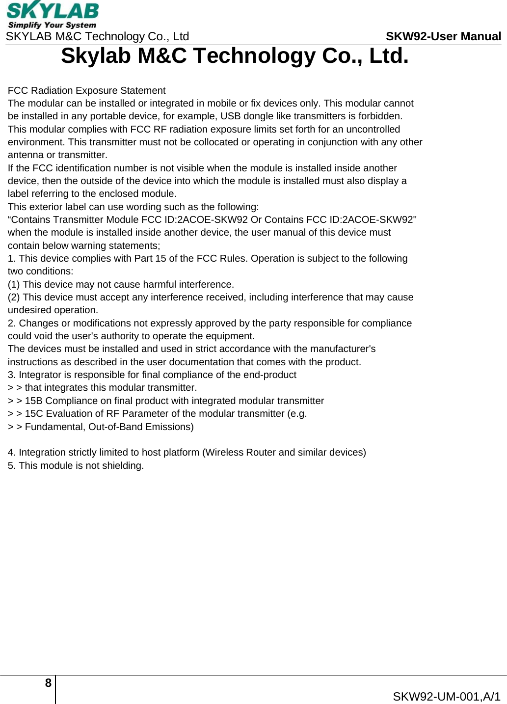 8  SKW92-UM-001,A/1   SKYLAB M&amp;C Technology Co., Ltd  SKW92-User Manual Skylab M&amp;C Technology Co., Ltd. FCC Radiation Exposure Statement The modular can be installed or integrated in mobile or fix devices only. This modular cannot be installed in any portable device, for example, USB dongle like transmitters is forbidden. This modular complies with FCC RF radiation exposure limits set forth for an uncontrolled environment. This transmitter must not be collocated or operating in conjunction with any other antenna or transmitter. If the FCC identification number is not visible when the module is installed inside another device, then the outside of the device into which the module is installed must also display a label referring to the enclosed module. This exterior label can use wording such as the following: &ldquo;Contains Transmitter Module FCC ID:2ACOE-SKW92 Or Contains FCC ID:2ACOE-SKW92'' when the module is installed inside another device, the user manual of this device must contain below warning statements; 1. This device complies with Part 15 of the FCC Rules. Operation is subject to the following two conditions: (1) This device may not cause harmful interference. (2) This device must accept any interference received, including interference that may cause undesired operation. 2. Changes or modifications not expressly approved by the party responsible for compliance could void the user's authority to operate the equipment. The devices must be installed and used in strict accordance with the manufacturer's instructions as described in the user documentation that comes with the product. 3. Integrator is responsible for final compliance of the end-product  > > that integrates this modular transmitter.  > > 15B Compliance on final product with integrated modular transmitter  > > 15C Evaluation of RF Parameter of the modular transmitter (e.g.  > > Fundamental, Out-of-Band Emissions)  4. Integration strictly limited to host platform (Wireless Router and similar devices) 5. This module is not shielding. 