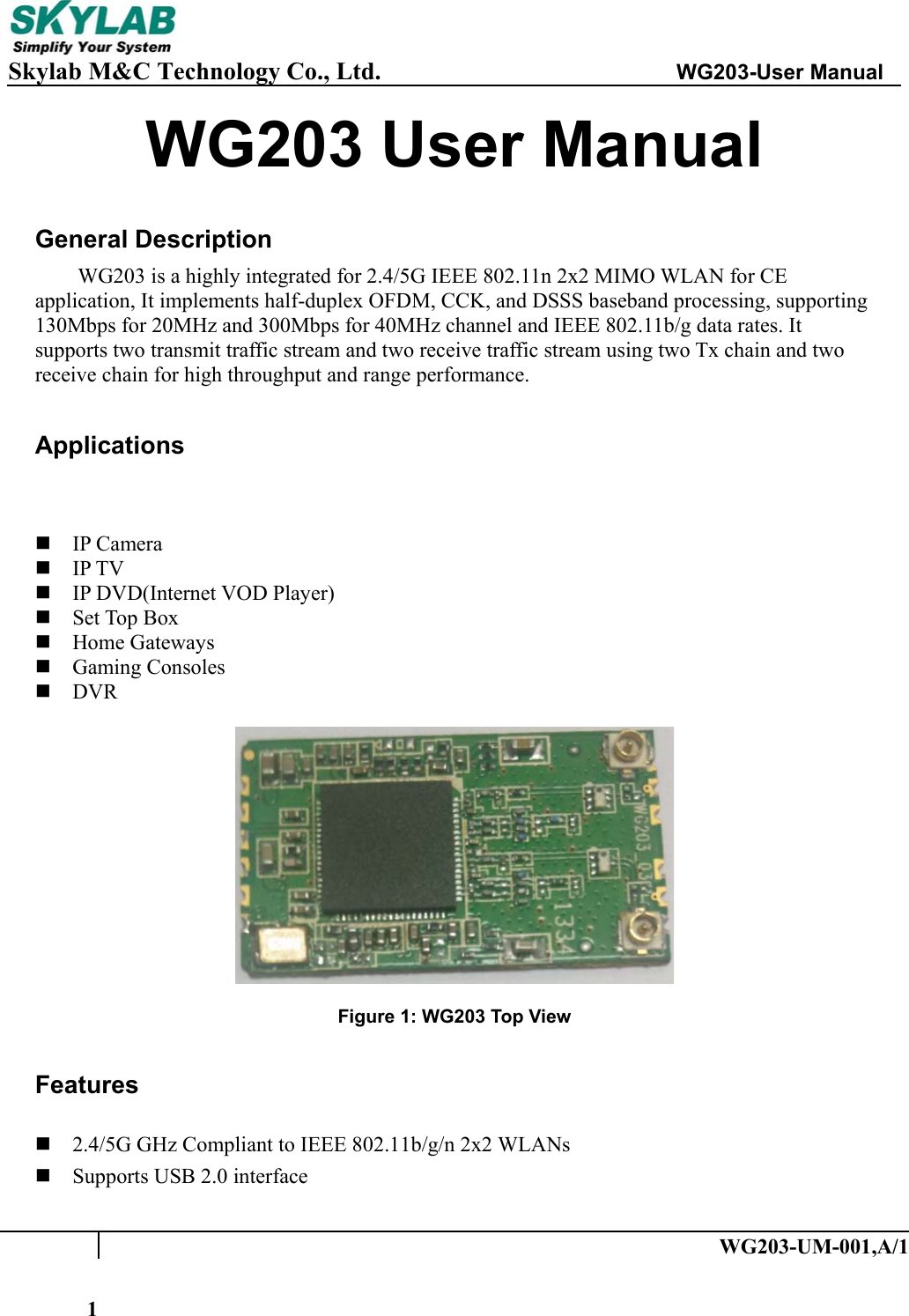     Skylab M&amp;C Technology Co., Ltd.               WG203-User Manual   WG203-UM-001,A/1 1WG203 User Manual  General Description WG203 is a highly integrated for 2.4/5G IEEE 802.11n 2x2 MIMO WLAN for CE application, It implements half-duplex OFDM, CCK, and DSSS baseband processing, supporting 130Mbps for 20MHz and 300Mbps for 40MHz channel and IEEE 802.11b/g data rates. It supports two transmit traffic stream and two receive traffic stream using two Tx chain and two receive chain for high throughput and range performance.  Applications    IP Camera  IP TV  IP DVD(Internet VOD Player)  Set Top Box  Home Gateways  Gaming Consoles  DVR    Figure 1: WG203 Top View  Features  2.4/5G GHz Compliant to IEEE 802.11b/g/n 2x2 WLANs  Supports USB 2.0 interface 