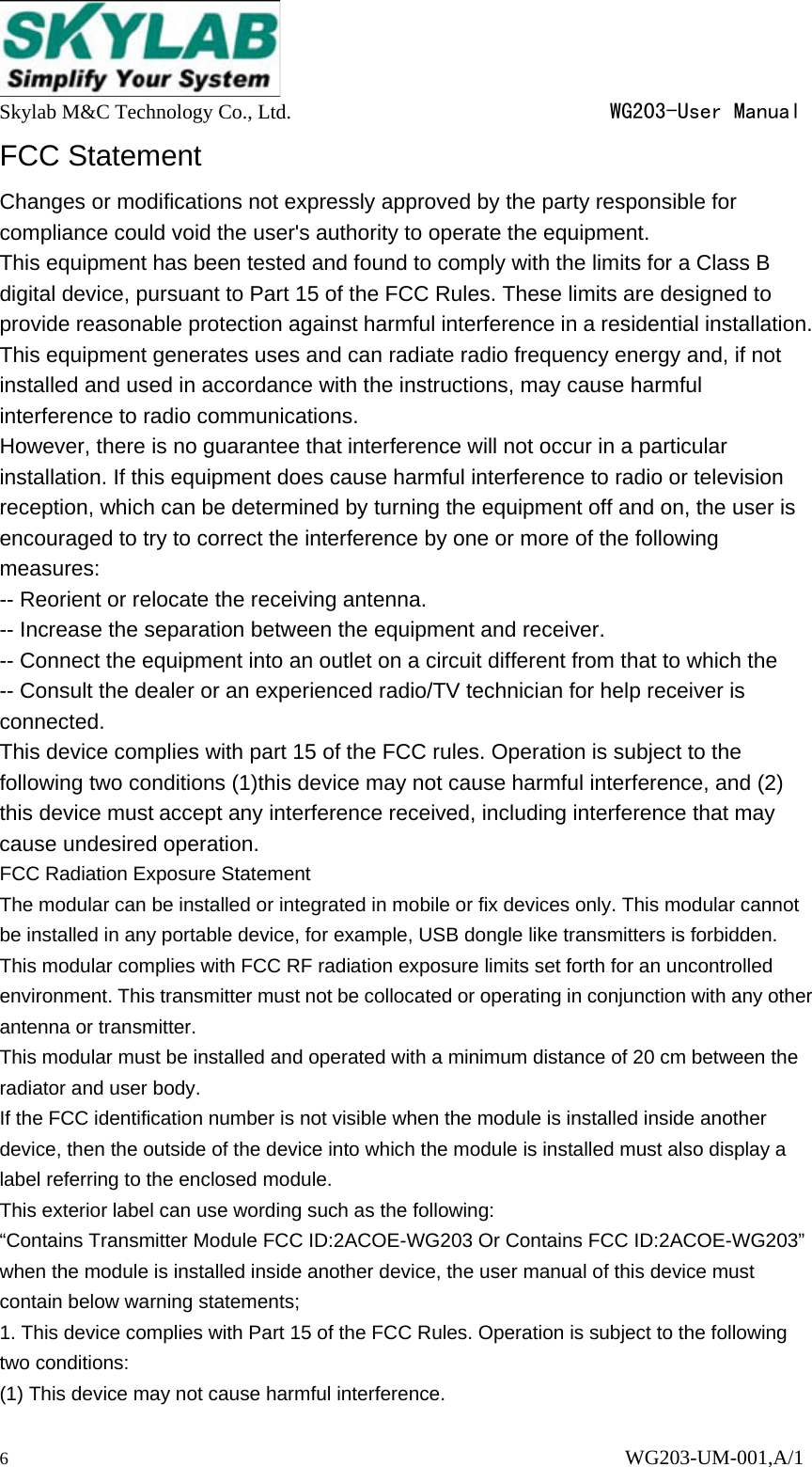  Skylab M&amp;C Technology Co., Ltd.                               WG203-User Manual 6                                                                      WG203-UM-001,A/1 FCC Statement Changes or modifications not expressly approved by the party responsible for compliance could void the user's authority to operate the equipment. This equipment has been tested and found to comply with the limits for a Class B digital device, pursuant to Part 15 of the FCC Rules. These limits are designed to provide reasonable protection against harmful interference in a residential installation. This equipment generates uses and can radiate radio frequency energy and, if not installed and used in accordance with the instructions, may cause harmful interference to radio communications. However, there is no guarantee that interference will not occur in a particular installation. If this equipment does cause harmful interference to radio or television reception, which can be determined by turning the equipment off and on, the user is encouraged to try to correct the interference by one or more of the following measures: -- Reorient or relocate the receiving antenna. -- Increase the separation between the equipment and receiver. -- Connect the equipment into an outlet on a circuit different from that to which the -- Consult the dealer or an experienced radio/TV technician for help receiver is connected. This device complies with part 15 of the FCC rules. Operation is subject to the following two conditions (1)this device may not cause harmful interference, and (2) this device must accept any interference received, including interference that may cause undesired operation. FCC Radiation Exposure Statement The modular can be installed or integrated in mobile or fix devices only. This modular cannot be installed in any portable device, for example, USB dongle like transmitters is forbidden. This modular complies with FCC RF radiation exposure limits set forth for an uncontrolled environment. This transmitter must not be collocated or operating in conjunction with any other antenna or transmitter. This modular must be installed and operated with a minimum distance of 20 cm between the radiator and user body. If the FCC identification number is not visible when the module is installed inside another device, then the outside of the device into which the module is installed must also display a label referring to the enclosed module. This exterior label can use wording such as the following: &ldquo;Contains Transmitter Module FCC ID:2ACOE-WG203 Or Contains FCC ID:2ACOE-WG203&rdquo; when the module is installed inside another device, the user manual of this device must contain below warning statements; 1. This device complies with Part 15 of the FCC Rules. Operation is subject to the following two conditions: (1) This device may not cause harmful interference. 