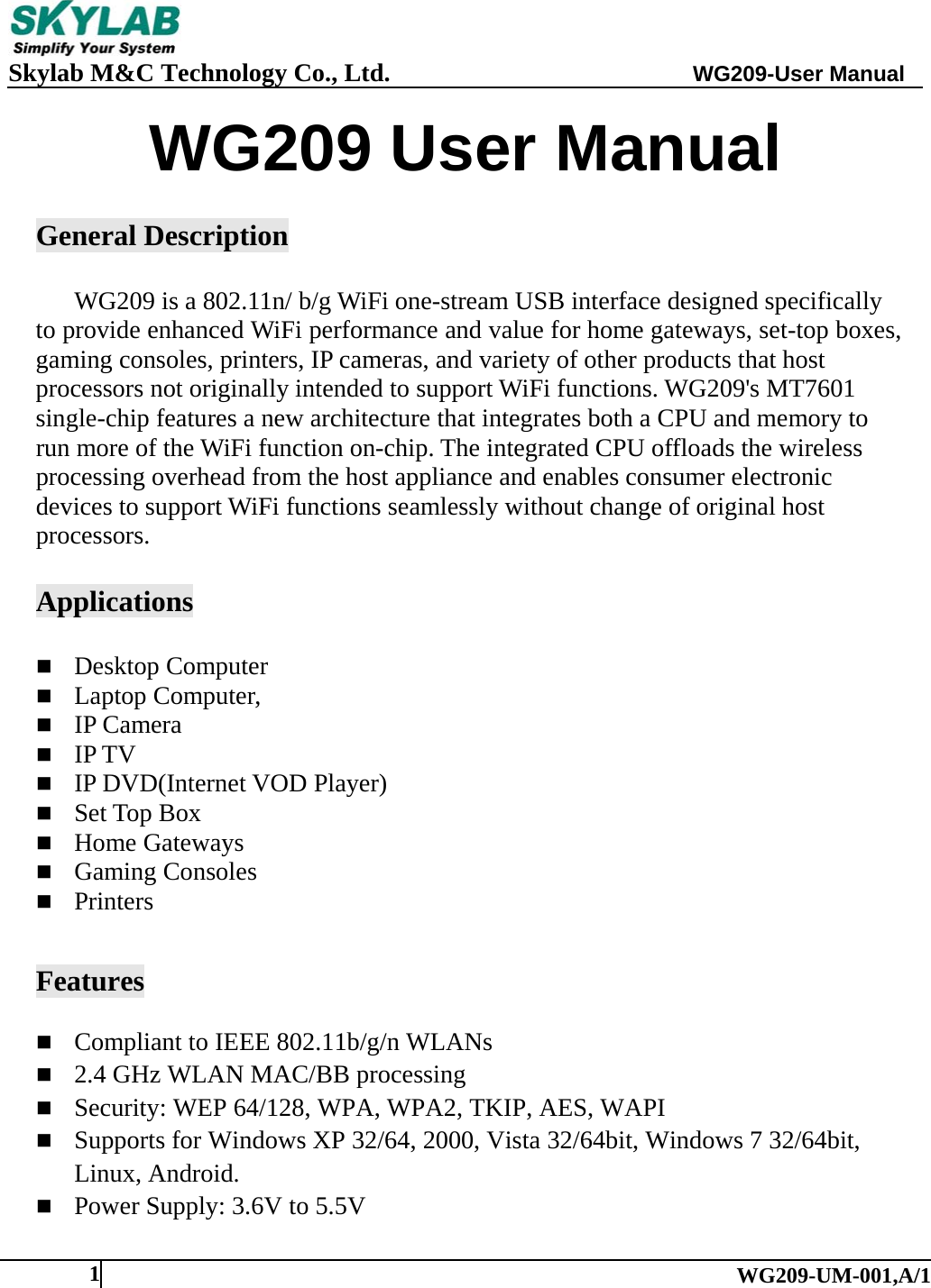     Skylab M&amp;C Technology Co., Ltd.               WG209-User Manual   WG209-UM-001,A/1 1WG209 User Manual  General Description  WG209 is a 802.11n/ b/g WiFi one-stream USB interface designed specifically to provide enhanced WiFi performance and value for home gateways, set-top boxes, gaming consoles, printers, IP cameras, and variety of other products that host processors not originally intended to support WiFi functions. WG209's MT7601 single-chip features a new architecture that integrates both a CPU and memory to run more of the WiFi function on-chip. The integrated CPU offloads the wireless processing overhead from the host appliance and enables consumer electronic devices to support WiFi functions seamlessly without change of original host processors.  Applications   Desktop Computer  Laptop Computer,  IP Camera  IP TV  IP DVD(Internet VOD Player)  Set Top Box  Home Gateways  Gaming Consoles  Printers   Features  Compliant to IEEE 802.11b/g/n WLANs  2.4 GHz WLAN MAC/BB processing  Security: WEP 64/128, WPA, WPA2, TKIP, AES, WAPI  Supports for Windows XP 32/64, 2000, Vista 32/64bit, Windows 7 32/64bit, Linux, Android.  Power Supply: 3.6V to 5.5V 