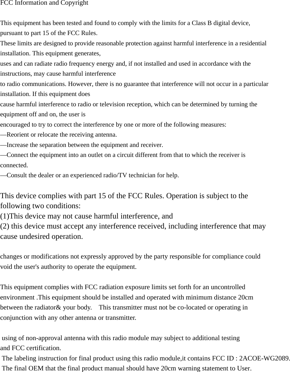  FCC Information and Copyright  This equipment has been tested and found to comply with the limits for a Class B digital device, pursuant to part 15 of the FCC Rules. These limits are designed to provide reasonable protection against harmful interference in a residential installation. This equipment generates, uses and can radiate radio frequency energy and, if not installed and used in accordance with the instructions, may cause harmful interference to radio communications. However, there is no guarantee that interference will not occur in a particular installation. If this equipment does cause harmful interference to radio or television reception, which can be determined by turning the equipment off and on, the user is encouraged to try to correct the interference by one or more of the following measures: &mdash;Reorient or relocate the receiving antenna. &mdash;Increase the separation between the equipment and receiver. &mdash;Connect the equipment into an outlet on a circuit different from that to which the receiver is connected. &mdash;Consult the dealer or an experienced radio/TV technician for help.  This device complies with part 15 of the FCC Rules. Operation is subject to the following two conditions: (1)This device may not cause harmful interference, and   (2) this device must accept any interference received, including interference that may cause undesired operation.  changes or modifications not expressly approved by the party responsible for compliance could void the user's authority to operate the equipment.  This equipment complies with FCC radiation exposure limits set forth for an uncontrolled environment .This equipment should be installed and operated with minimum distance 20cm between the radiator&amp; your body.    This transmitter must not be co-located or operating in conjunction with any other antenna or transmitter.   using of non-approval antenna with this radio module may subject to additional testing and FCC certification. The labeling instruction for final product using this radio module,it contains FCC ID : 2ACOE-WG2089. The final OEM that the final product manual should have 20cm warning statement to User.  