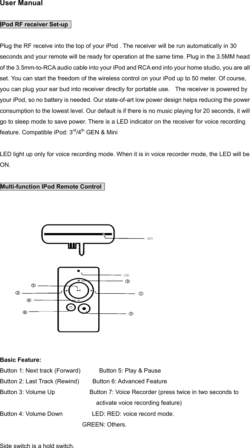 User Manual    IPod RF receiver Set-up    Plug the RF receive into the top of your iPod . The receiver will be run automatically in 30 seconds and your remote will be ready for operation at the same time. Plug in the 3.5MM head of the 3.5mm-to-RCA audio cable into your iPod and RCA end into your home studio, you are all set. You can start the freedom of the wireless control on your iPod up to 50 meter. Of course, you can plug your ear bud into receiver directly for portable use.    The receiver is powered by your iPod, so no battery is needed. Our state-of-art low power design helps reducing the power consumption to the lowest level. Our default is if there is no music playing for 20 seconds, it will go to sleep mode to save power. There is a LED indicator on the receiver for voice recording feature. Compatible iPod: 3rd/4th GEN &amp; Mini  LED light up only for voice recording mode. When it is in voice recorder mode, the LED will be ON.   Multi-function IPod Remote Control    Basic Feature: Button 1: Next track (Forward)       Button 5: Play &amp; Pause Button 2: Last Track (Rewind)          Button 6: Advanced Feature Button 3: Volume Up                          Button 7: Voice Recorder (press twice in two seconds to activate voice recording feature) Button 4: Volume Down           LED: RED: voice record mode.                                GREEN: Others.   Side switch is a hold switch.   