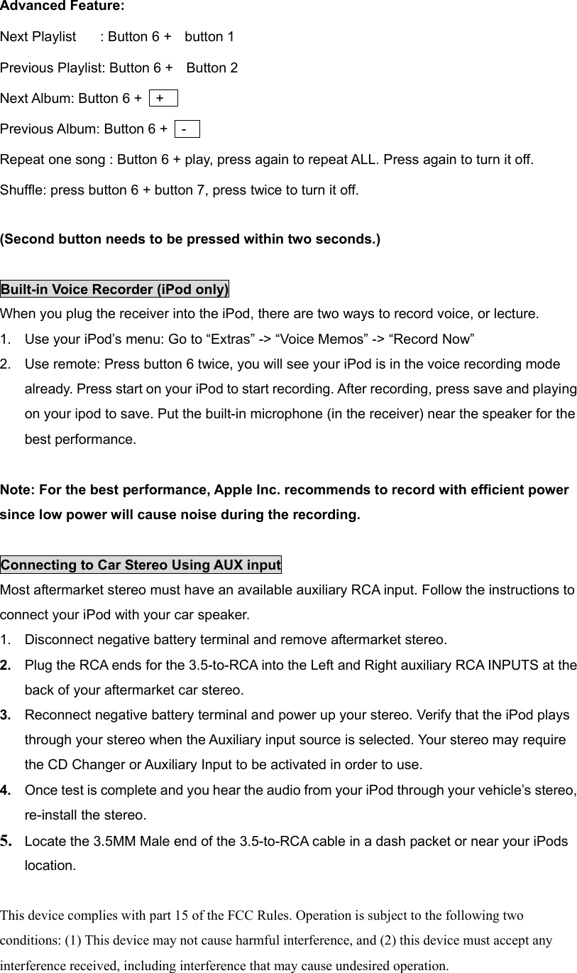  Advanced Feature: Next Playlist  : Button 6 +    button 1   Previous Playlist: Button 6 +    Button 2 Next Album: Button 6 +    +     Previous Album: Button 6 +    -     Repeat one song : Button 6 + play, press again to repeat ALL. Press again to turn it off.   Shuffle: press button 6 + button 7, press twice to turn it off.    (Second button needs to be pressed within two seconds.)  Built-in Voice Recorder (iPod only) When you plug the receiver into the iPod, there are two ways to record voice, or lecture.   1.  Use your iPod’s menu: Go to “Extras” -&gt; “Voice Memos” -&gt; “Record Now”   2.  Use remote: Press button 6 twice, you will see your iPod is in the voice recording mode already. Press start on your iPod to start recording. After recording, press save and playing on your ipod to save. Put the built-in microphone (in the receiver) near the speaker for the best performance.    Note: For the best performance, Apple Inc. recommends to record with efficient power since low power will cause noise during the recording.    Connecting to Car Stereo Using AUX input Most aftermarket stereo must have an available auxiliary RCA input. Follow the instructions to connect your iPod with your car speaker.   1.  Disconnect negative battery terminal and remove aftermarket stereo.   2.  Plug the RCA ends for the 3.5-to-RCA into the Left and Right auxiliary RCA INPUTS at the back of your aftermarket car stereo.   3.  Reconnect negative battery terminal and power up your stereo. Verify that the iPod plays through your stereo when the Auxiliary input source is selected. Your stereo may require the CD Changer or Auxiliary Input to be activated in order to use.   4.  Once test is complete and you hear the audio from your iPod through your vehicle’s stereo, re-install the stereo.   5. Locate the 3.5MM Male end of the 3.5-to-RCA cable in a dash packet or near your iPods location.    This device complies with part 15 of the FCC Rules. Operation is subject to the following two conditions: (1) This device may not cause harmful interference, and (2) this device must accept any interference received, including interference that may cause undesired operation.   