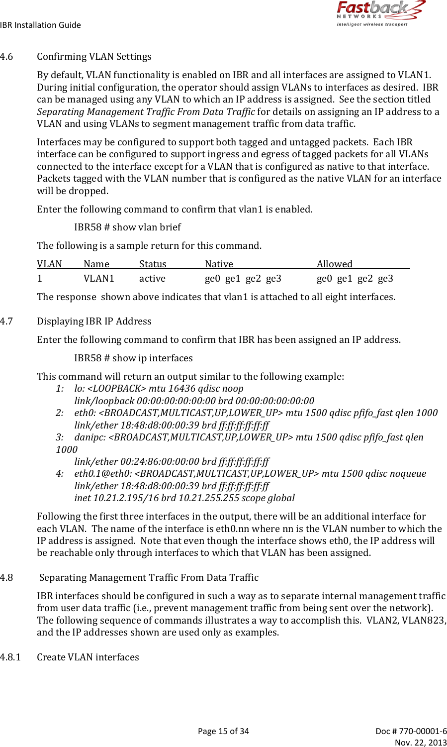 IBR Installation Guide        Page 15 of 34  Doc # 770-00001-6     Nov. 22, 2013   4.6 Confirming VLAN Settings By default, VLAN functionality is enabled on IBR and all interfaces are assigned to VLAN1.   During initial configuration, the operator should assign VLANs to interfaces as desired.  IBR can be managed using any VLAN to which an IP address is assigned.  See the section titled Separating Management Traffic From Data Traffic for details on assigning an IP address to a VLAN and using VLANs to segment management traffic from data traffic.   Interfaces may be configured to support both tagged and untagged packets.  Each IBR interface can be configured to support ingress and egress of tagged packets for all VLANs connected to the interface except for a VLAN that is configured as native to that interface.   Packets tagged with the VLAN number that is configured as the native VLAN for an interface will be dropped. Enter the following command to confirm that vlan1 is enabled. IBR58 # show vlan brief The following is a sample return for this command. VLAN  Name  Status  Native  Allowed     1  VLAN1  active  ge0  ge1  ge2  ge3  ge0  ge1  ge2  ge3 The response  shown above indicates that vlan1 is attached to all eight interfaces. 4.7 Displaying IBR IP Address Enter the following command to confirm that IBR has been assigned an IP address. IBR58 # show ip interfaces This command will return an output similar to the following example:   1:  lo: &lt;LOOPBACK&gt; mtu 16436 qdisc noop        link/loopback 00:00:00:00:00:00 brd 00:00:00:00:00:00 2:   eth0: &lt;BROADCAST,MULTICAST,UP,LOWER_UP&gt; mtu 1500 qdisc pfifo_fast qlen 1000       link/ether 18:48:d8:00:00:39 brd ff:ff:ff:ff:ff:ff 3:   danipc: &lt;BROADCAST,MULTICAST,UP,LOWER_UP&gt; mtu 1500 qdisc pfifo_fast qlen 1000       link/ether 00:24:86:00:00:00 brd ff:ff:ff:ff:ff:ff 4:   eth0.1@eth0: &lt;BROADCAST,MULTICAST,UP,LOWER_UP&gt; mtu 1500 qdisc noqueue        link/ether 18:48:d8:00:00:39 brd ff:ff:ff:ff:ff:ff      inet 10.21.2.195/16 brd 10.21.255.255 scope global Following the first three interfaces in the output, there will be an additional interface for each VLAN.  The name of the interface is eth0.nn where nn is the VLAN number to which the IP address is assigned.  Note that even though the interface shows eth0, the IP address will be reachable only through interfaces to which that VLAN has been assigned. 4.8  Separating Management Traffic From Data Traffic IBR interfaces should be configured in such a way as to separate internal management traffic from user data traffic (i.e., prevent management traffic from being sent over the network).  The following sequence of commands illustrates a way to accomplish this.  VLAN2, VLAN823, and the IP addresses shown are used only as examples. 4.8.1 Create VLAN interfaces  