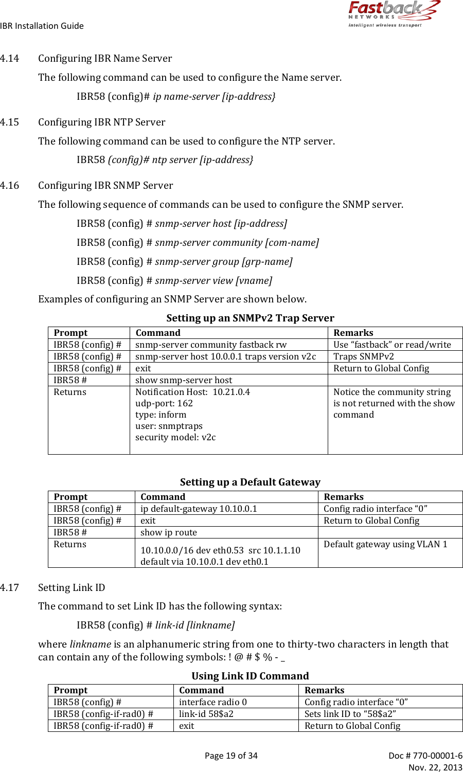 IBR Installation Guide        Page 19 of 34  Doc # 770-00001-6     Nov. 22, 2013   4.14 Configuring IBR Name Server The following command can be used to configure the Name server. IBR58 (config)# ip name-server [ip-address} 4.15 Configuring IBR NTP Server The following command can be used to configure the NTP server. IBR58 (config)# ntp server [ip-address} 4.16 Configuring IBR SNMP Server  The following sequence of commands can be used to configure the SNMP server. IBR58 (config) # snmp-server host [ip-address] IBR58 (config) # snmp-server community [com-name] IBR58 (config) # snmp-server group [grp-name] IBR58 (config) # snmp-server view [vname] Examples of configuring an SNMP Server are shown below. Setting up an SNMPv2 Trap Server Prompt Command Remarks IBR58 (config) # snmp-server community fastback rw Use “fastback” or read/write IBR58 (config) # snmp-server host 10.0.0.1 traps version v2c Traps SNMPv2 IBR58 (config) # exit Return to Global Config IBR58 # show snmp-server host  Returns Notification Host:  10.21.0.4 udp-port: 162  type: inform user: snmptraps security model: v2c  Notice the community string is not returned with the show command  Setting up a Default Gateway Prompt Command Remarks IBR58 (config) # ip default-gateway 10.10.0.1 Config radio interface “0” IBR58 (config) # exit Return to Global Config IBR58 # show ip route  Returns 10.10.0.0/16 dev eth0.53  src 10.1.1.10 default via 10.10.0.1 dev eth0.1 Default gateway using VLAN 1 4.17 Setting Link ID The command to set Link ID has the following syntax: IBR58 (config) # link-id [linkname] where linkname is an alphanumeric string from one to thirty-two characters in length that can contain any of the following symbols: ! @ # $ % - _ Using Link ID Command Prompt Command Remarks IBR58 (config) # interface radio 0 Config radio interface “0” IBR58 (config-if-rad0) # link-id 58$a2 Sets link ID to “58$a2” IBR58 (config-if-rad0) # exit Return to Global Config 