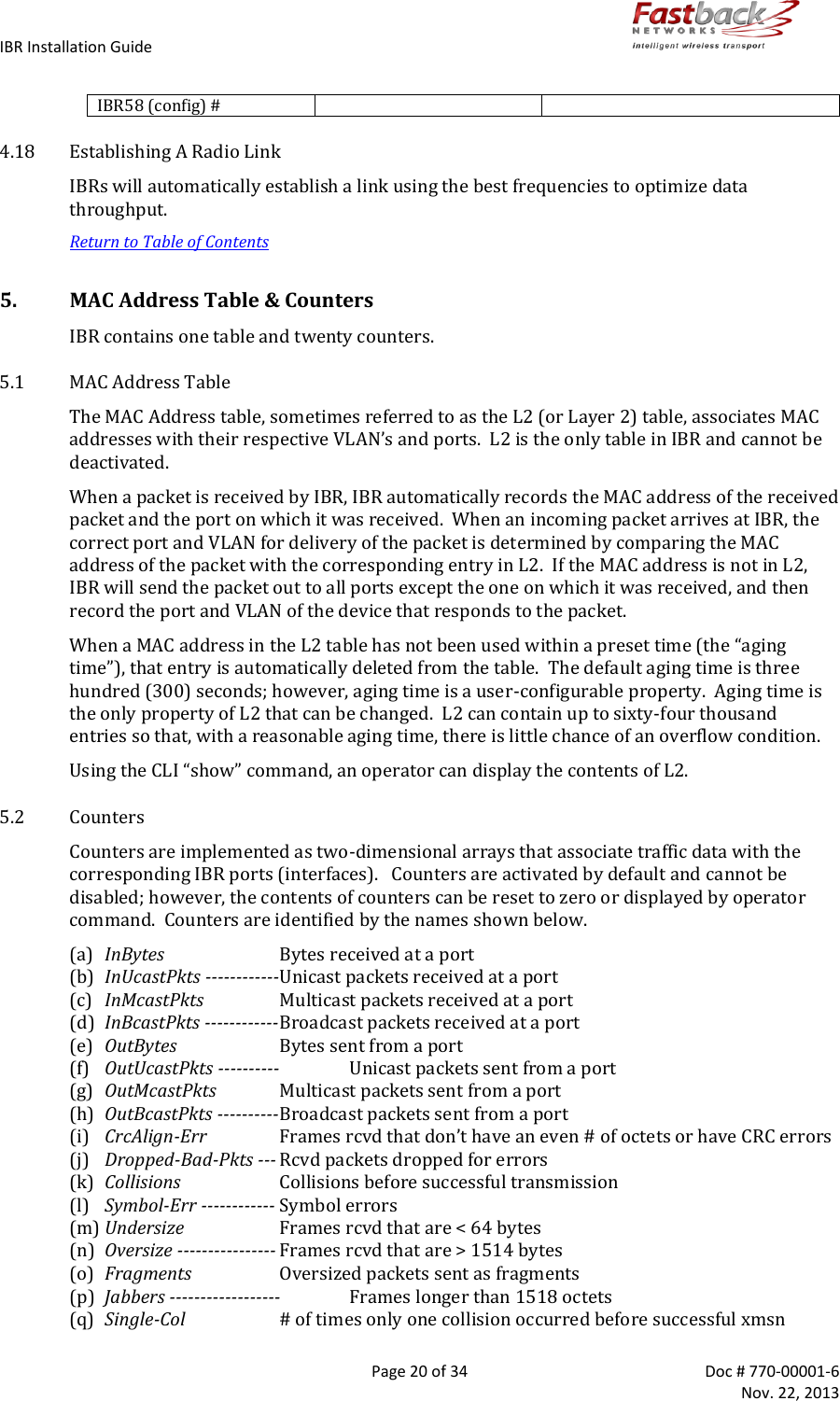 IBR Installation Guide        Page 20 of 34  Doc # 770-00001-6     Nov. 22, 2013   IBR58 (config) #   4.18 Establishing A Radio Link IBRs will automatically establish a link using the best frequencies to optimize data throughput. Return to Table of Contents 5. MAC Address Table &amp; Counters IBR contains one table and twenty counters. 5.1 MAC Address Table The MAC Address table, sometimes referred to as the L2 (or Layer 2) table, associates MAC addresses with their respective VLAN’s and ports.  L2 is the only table in IBR and cannot be deactivated.  When a packet is received by IBR, IBR automatically records the MAC address of the received packet and the port on which it was received.  When an incoming packet arrives at IBR, the correct port and VLAN for delivery of the packet is determined by comparing the MAC address of the packet with the corresponding entry in L2.  If the MAC address is not in L2, IBR will send the packet out to all ports except the one on which it was received, and then record the port and VLAN of the device that responds to the packet. When a MAC address in the L2 table has not been used within a preset time (the “aging time”), that entry is automatically deleted from the table.  The default aging time is three hundred (300) seconds; however, aging time is a user-configurable property.  Aging time is the only property of L2 that can be changed.  L2 can contain up to sixty-four thousand entries so that, with a reasonable aging time, there is little chance of an overflow condition. Using the CLI “show” command, an operator can display the contents of L2. 5.2 Counters Counters are implemented as two-dimensional arrays that associate traffic data with the corresponding IBR ports (interfaces).   Counters are activated by default and cannot be disabled; however, the contents of counters can be reset to zero or displayed by operator command.  Counters are identified by the names shown below.  (a) InBytes  Bytes received at a port (b) InUcastPkts ------------Unicast packets received at a port (c) InMcastPkts  Multicast packets received at a port (d) InBcastPkts ------------ Broadcast packets received at a port (e) OutBytes  Bytes sent from a port (f) OutUcastPkts ----------  Unicast packets sent from a port (g) OutMcastPkts  Multicast packets sent from a port (h) OutBcastPkts ---------- Broadcast packets sent from a port (i) CrcAlign-Err Frames rcvd that don’t have an even # of octets or have CRC errors (j) Dropped-Bad-Pkts --- Rcvd packets dropped for errors (k) Collisions  Collisions before successful transmission (l) Symbol-Err ------------ Symbol errors (m) Undersize  Frames rcvd that are &lt; 64 bytes (n) Oversize ---------------- Frames rcvd that are &gt; 1514 bytes (o) Fragments  Oversized packets sent as fragments (p) Jabbers ------------------  Frames longer than 1518 octets (q) Single-Col  # of times only one collision occurred before successful xmsn 