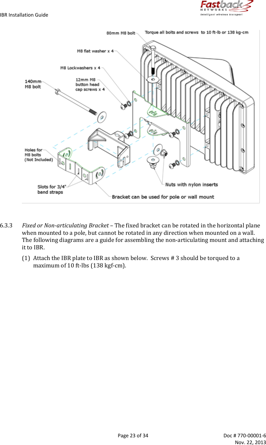IBR Installation Guide        Page 23 of 34  Doc # 770-00001-6     Nov. 22, 2013     6.3.3 Fixed or Non-articulating Bracket – The fixed bracket can be rotated in the horizontal plane when mounted to a pole, but cannot be rotated in any direction when mounted on a wall.  The following diagrams are a guide for assembling the non-articulating mount and attaching it to IBR. (1) Attach the IBR plate to IBR as shown below.  Screws # 3 should be torqued to a maximum of 10 ft-lbs (138 kgf-cm).  