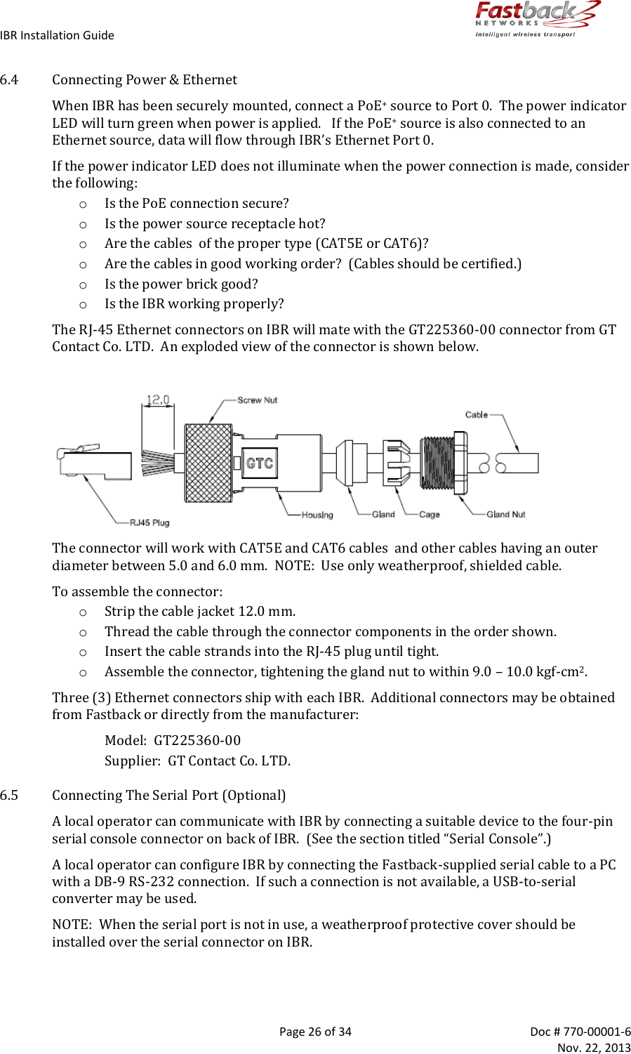 IBR Installation Guide        Page 26 of 34  Doc # 770-00001-6     Nov. 22, 2013   6.4 Connecting Power &amp; Ethernet When IBR has been securely mounted, connect a PoE+ source to Port 0.  The power indicator LED will turn green when power is applied.   If the PoE+ source is also connected to an Ethernet source, data will flow through IBR’s Ethernet Port 0. If the power indicator LED does not illuminate when the power connection is made, consider the following: o Is the PoE connection secure? o Is the power source receptacle hot? o Are the cables  of the proper type (CAT5E or CAT6)? o Are the cables in good working order?  (Cables should be certified.) o Is the power brick good? o Is the IBR working properly? The RJ-45 Ethernet connectors on IBR will mate with the GT225360-00 connector from GT Contact Co. LTD.  An exploded view of the connector is shown below.   The connector will work with CAT5E and CAT6 cables  and other cables having an outer diameter between 5.0 and 6.0 mm.  NOTE:  Use only weatherproof, shielded cable. To assemble the connector: o Strip the cable jacket 12.0 mm. o Thread the cable through the connector components in the order shown. o Insert the cable strands into the RJ-45 plug until tight. o Assemble the connector, tightening the gland nut to within 9.0 – 10.0 kgf-cm2. Three (3) Ethernet connectors ship with each IBR.  Additional connectors may be obtained from Fastback or directly from the manufacturer: Model:  GT225360-00  Supplier:  GT Contact Co. LTD.   6.5 Connecting The Serial Port (Optional) A local operator can communicate with IBR by connecting a suitable device to the four-pin serial console connector on back of IBR.  (See the section titled “Serial Console”.) A local operator can configure IBR by connecting the Fastback-supplied serial cable to a PC with a DB-9 RS-232 connection.  If such a connection is not available, a USB-to-serial converter may be used.  NOTE:  When the serial port is not in use, a weatherproof protective cover should be installed over the serial connector on IBR. 
