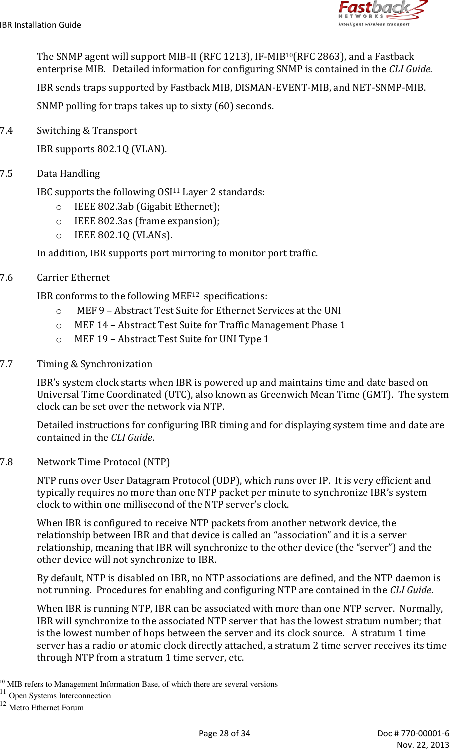 IBR Installation Guide        Page 28 of 34  Doc # 770-00001-6     Nov. 22, 2013   The SNMP agent will support MIB-II (RFC 1213), IF-MIB10(RFC 2863), and a Fastback enterprise MIB.   Detailed information for configuring SNMP is contained in the CLI Guide. IBR sends traps supported by Fastback MIB, DISMAN-EVENT-MIB, and NET-SNMP-MIB. SNMP polling for traps takes up to sixty (60) seconds. 7.4 Switching &amp; Transport IBR supports 802.1Q (VLAN). 7.5 Data Handling IBC supports the following OSI11 Layer 2 standards: o IEEE 802.3ab (Gigabit Ethernet); o IEEE 802.3as (frame expansion); o IEEE 802.1Q (VLANs). In addition, IBR supports port mirroring to monitor port traffic. 7.6 Carrier Ethernet IBR conforms to the following MEF12  specifications: o  MEF 9 – Abstract Test Suite for Ethernet Services at the UNI o MEF 14 – Abstract Test Suite for Traffic Management Phase 1 o MEF 19 – Abstract Test Suite for UNI Type 1 7.7 Timing &amp; Synchronization IBR’s system clock starts when IBR is powered up and maintains time and date based on Universal Time Coordinated (UTC), also known as Greenwich Mean Time (GMT).  The system clock can be set over the network via NTP. Detailed instructions for configuring IBR timing and for displaying system time and date are contained in the CLI Guide. 7.8 Network Time Protocol (NTP) NTP runs over User Datagram Protocol (UDP), which runs over IP.  It is very efficient and typically requires no more than one NTP packet per minute to synchronize IBR’s system clock to within one millisecond of the NTP server’s clock. When IBR is configured to receive NTP packets from another network device, the relationship between IBR and that device is called an “association” and it is a server relationship, meaning that IBR will synchronize to the other device (the “server”) and the other device will not synchronize to IBR.  By default, NTP is disabled on IBR, no NTP associations are defined, and the NTP daemon is not running.  Procedures for enabling and configuring NTP are contained in the CLI Guide. When IBR is running NTP, IBR can be associated with more than one NTP server.  Normally, IBR will synchronize to the associated NTP server that has the lowest stratum number; that is the lowest number of hops between the server and its clock source.   A stratum 1 time server has a radio or atomic clock directly attached, a stratum 2 time server receives its time through NTP from a stratum 1 time server, etc.  10 MIB refers to Management Information Base, of which there are several versions 11 Open Systems Interconnection 12 Metro Ethernet Forum 