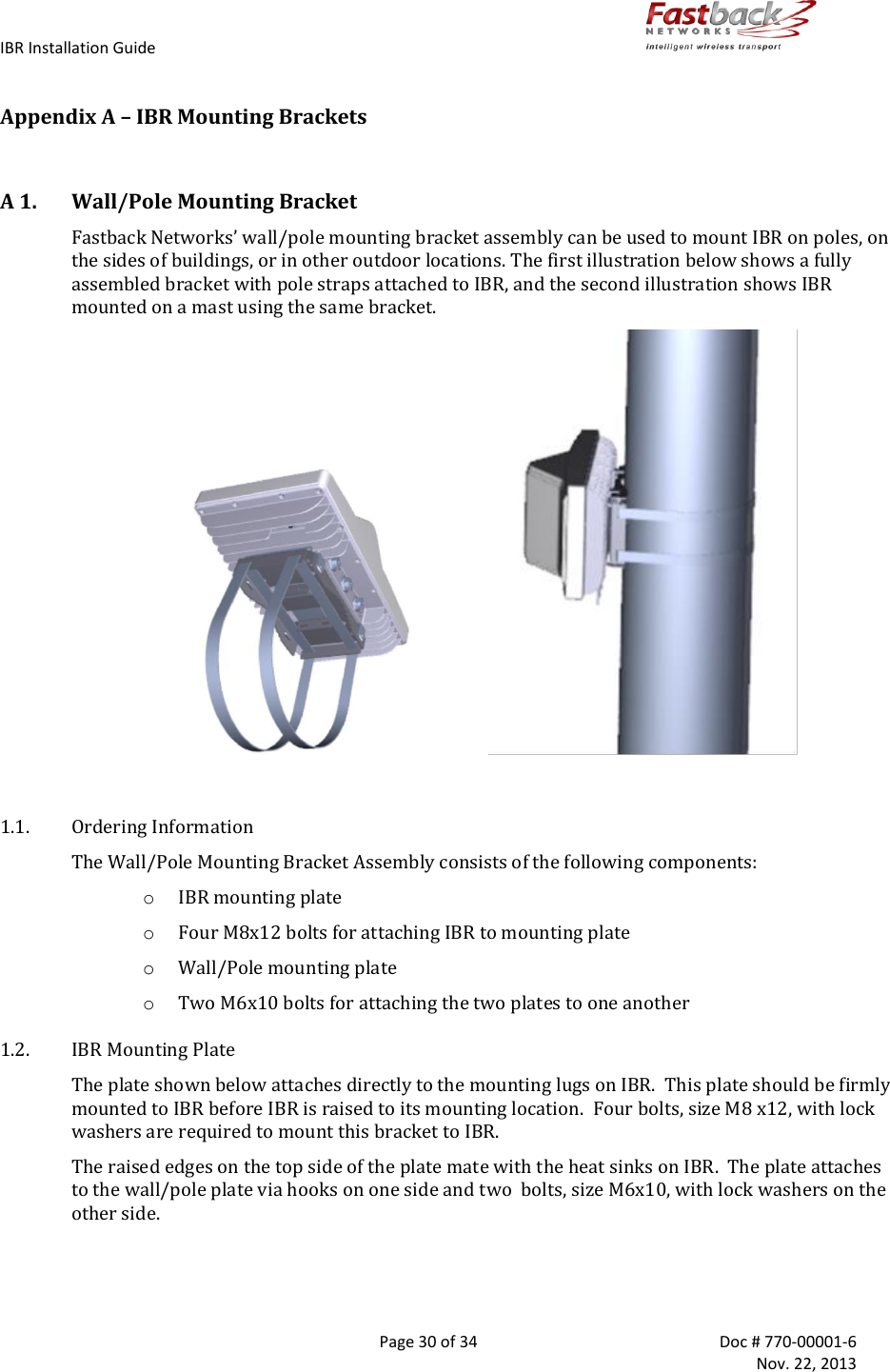 IBR Installation Guide        Page 30 of 34  Doc # 770-00001-6     Nov. 22, 2013   Appendix A – IBR Mounting Brackets  A 1. Wall/Pole Mounting Bracket Fastback Networks’ wall/pole mounting bracket assembly can be used to mount IBR on poles, on the sides of buildings, or in other outdoor locations. The first illustration below shows a fully assembled bracket with pole straps attached to IBR, and the second illustration shows IBR mounted on a mast using the same bracket.                                                1.1. Ordering Information The Wall/Pole Mounting Bracket Assembly consists of the following components: o IBR mounting plate  o Four M8x12 bolts for attaching IBR to mounting plate o Wall/Pole mounting plate o Two M6x10 bolts for attaching the two plates to one another 1.2. IBR Mounting Plate The plate shown below attaches directly to the mounting lugs on IBR.  This plate should be firmly mounted to IBR before IBR is raised to its mounting location.  Four bolts, size M8 x12, with lock washers are required to mount this bracket to IBR. The raised edges on the top side of the plate mate with the heat sinks on IBR.  The plate attaches to the wall/pole plate via hooks on one side and two  bolts, size M6x10, with lock washers on the other side.   