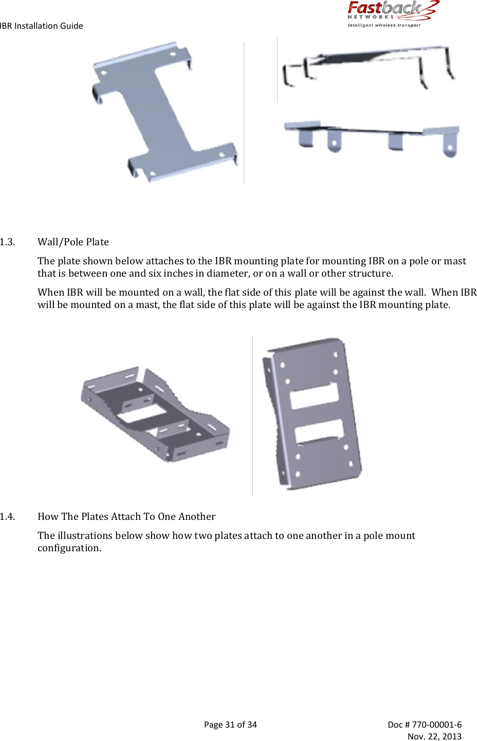 IBR Installation Guide        Page 31 of 34  Doc # 770-00001-6     Nov. 22, 2013                                              1.3. Wall/Pole Plate The plate shown below attaches to the IBR mounting plate for mounting IBR on a pole or mast that is between one and six inches in diameter, or on a wall or other structure.  When IBR will be mounted on a wall, the flat side of this plate will be against the wall.  When IBR will be mounted on a mast, the flat side of this plate will be against the IBR mounting plate.   1.4. How The Plates Attach To One Another The illustrations below show how two plates attach to one another in a pole mount configuration.  