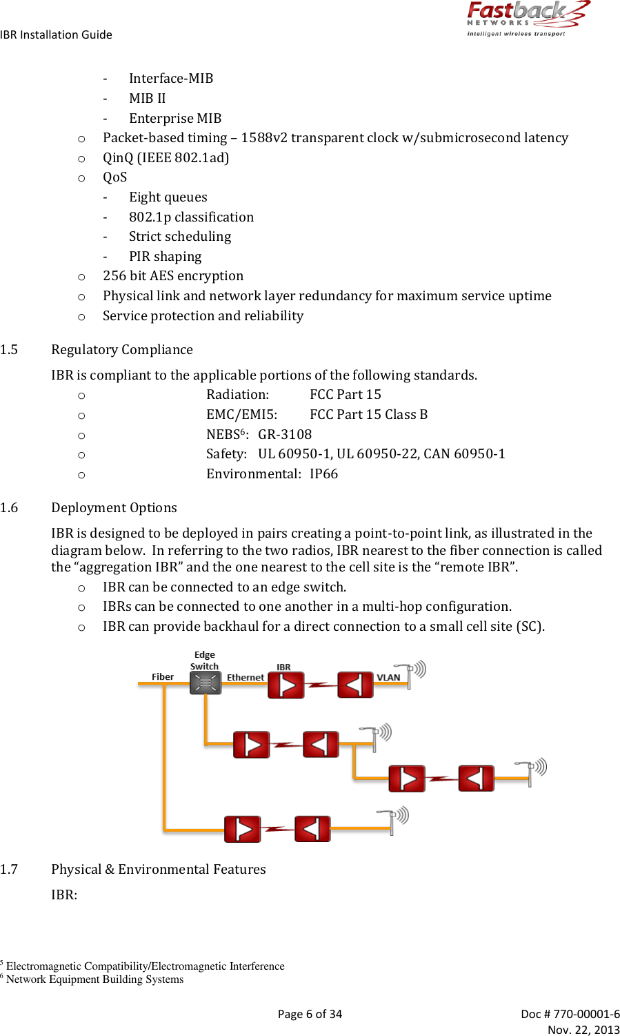 IBR Installation Guide        Page 6 of 34  Doc # 770-00001-6     Nov. 22, 2013   - Interface-MIB - MIB II - Enterprise MIB o Packet-based timing – 1588v2 transparent clock w/submicrosecond latency o QinQ (IEEE 802.1ad) o QoS - Eight queues - 802.1p classification - Strict scheduling - PIR shaping o 256 bit AES encryption o Physical link and network layer redundancy for maximum service uptime o Service protection and reliability 1.5 Regulatory Compliance IBR is compliant to the applicable portions of the following standards. o Radiation:  FCC Part 15 o EMC/EMI5:  FCC Part 15 Class B o NEBS6:  GR-3108 o Safety:  UL 60950-1, UL 60950-22, CAN 60950-1 o Environmental:  IP66 1.6 Deployment Options IBR is designed to be deployed in pairs creating a point-to-point link, as illustrated in the diagram below.  In referring to the two radios, IBR nearest to the fiber connection is called the “aggregation IBR” and the one nearest to the cell site is the “remote IBR”. o IBR can be connected to an edge switch. o IBRs can be connected to one another in a multi-hop configuration. o IBR can provide backhaul for a direct connection to a small cell site (SC).                             1.7 Physical &amp; Environmental Features IBR:  5 Electromagnetic Compatibility/Electromagnetic Interference 6 Network Equipment Building Systems 