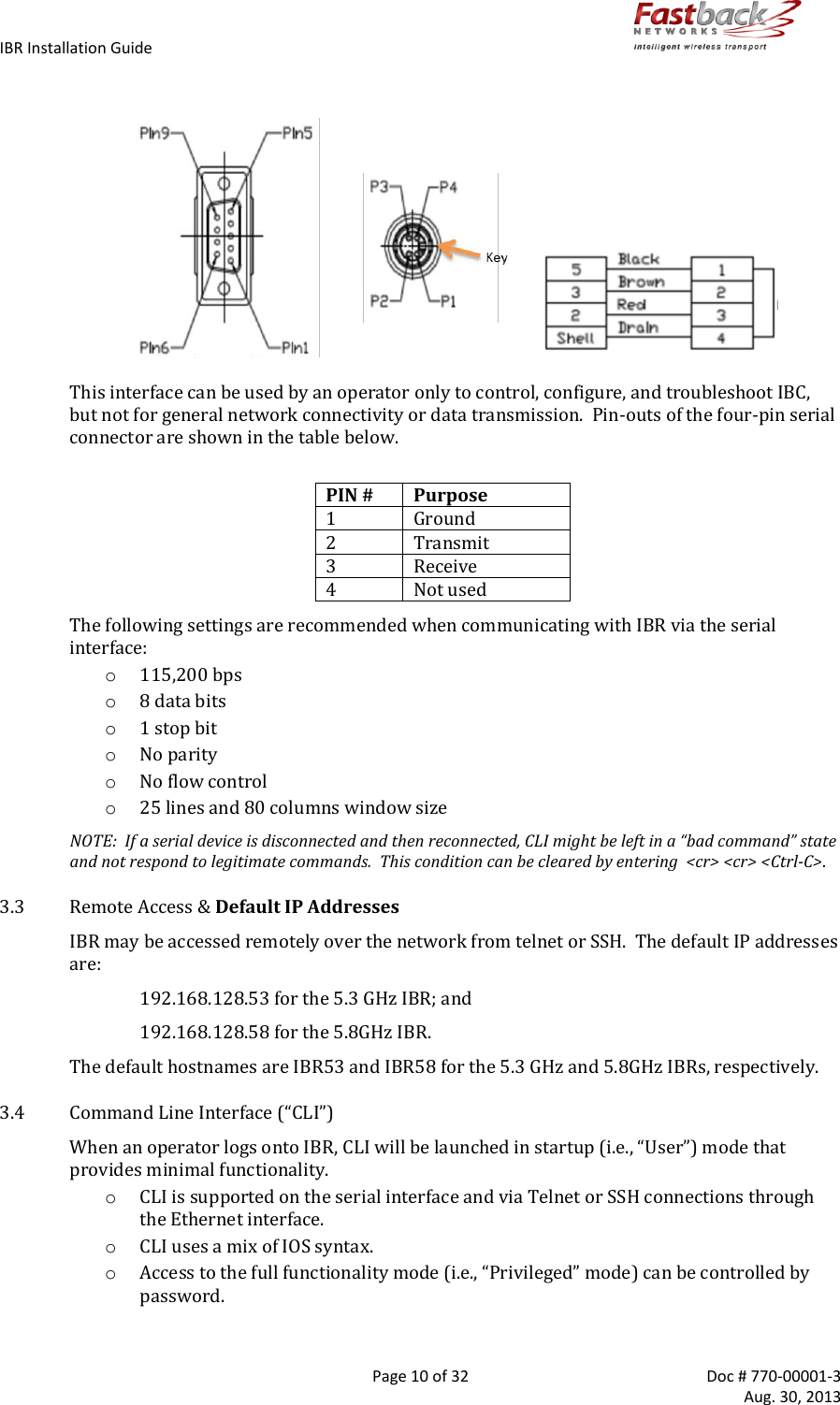 IBR Installation Guide        Page 10 of 32  Doc # 770-00001-3     Aug. 30, 2013                            This interface can be used by an operator only to control, configure, and troubleshoot IBC, but not for general network connectivity or data transmission.  Pin-outs of the four-pin serial connector are shown in the table below.  PIN # Purpose 1 Ground 2 Transmit 3 Receive 4 Not used The following settings are recommended when communicating with IBR via the serial interface: o 115,200 bps o 8 data bits o 1 stop bit o No parity o No flow control o 25 lines and 80 columns window size NOTE:  If a serial device is disconnected and then reconnected, CLI might be left in a “bad command” state and not respond to legitimate commands.  This condition can be cleared by entering  &lt;cr&gt; &lt;cr&gt; &lt;Ctrl-C&gt;. 3.3 Remote Access &amp; Default IP Addresses IBR may be accessed remotely over the network from telnet or SSH.  The default IP addresses are:    192.168.128.53 for the 5.3 GHz IBR; and 192.168.128.58 for the 5.8GHz IBR.     The default hostnames are IBR53 and IBR58 for the 5.3 GHz and 5.8GHz IBRs, respectively. 3.4 Command Line Interface (“CLI”) When an operator logs onto IBR, CLI will be launched in startup (i.e., “User”) mode that provides minimal functionality. o CLI is supported on the serial interface and via Telnet or SSH connections through the Ethernet interface. o CLI uses a mix of IOS syntax. o Access to the full functionality mode (i.e., “Privileged” mode) can be controlled by password.  