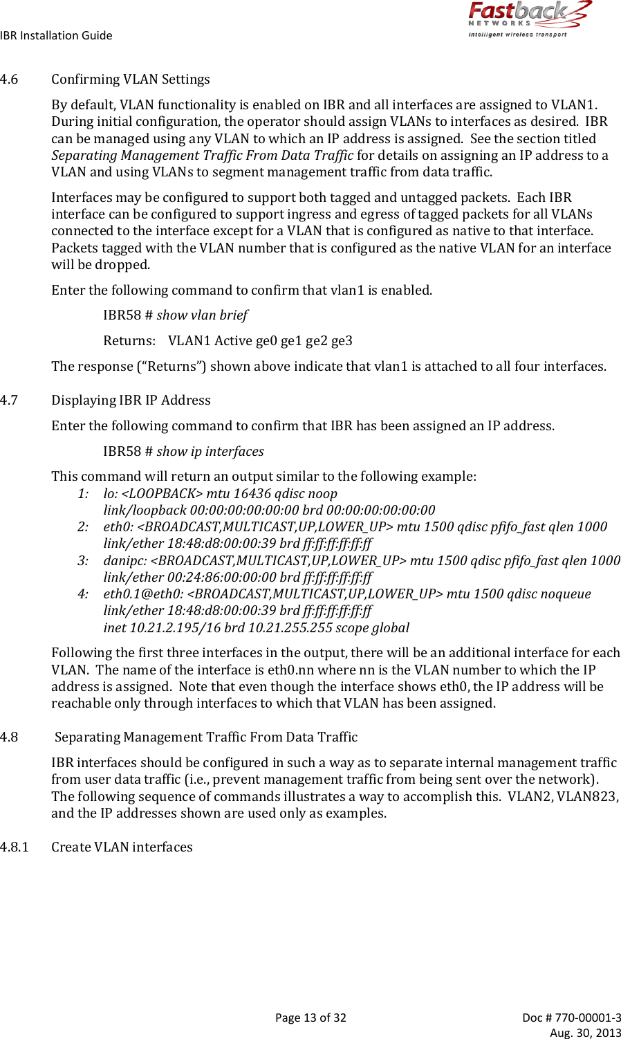 IBR Installation Guide        Page 13 of 32  Doc # 770-00001-3     Aug. 30, 2013   4.6 Confirming VLAN Settings By default, VLAN functionality is enabled on IBR and all interfaces are assigned to VLAN1.   During initial configuration, the operator should assign VLANs to interfaces as desired.  IBR can be managed using any VLAN to which an IP address is assigned.  See the section titled Separating Management Traffic From Data Traffic for details on assigning an IP address to a VLAN and using VLANs to segment management traffic from data traffic.   Interfaces may be configured to support both tagged and untagged packets.  Each IBR interface can be configured to support ingress and egress of tagged packets for all VLANs connected to the interface except for a VLAN that is configured as native to that interface.   Packets tagged with the VLAN number that is configured as the native VLAN for an interface will be dropped. Enter the following command to confirm that vlan1 is enabled. IBR58 # show vlan brief   Returns:  VLAN1 Active ge0 ge1 ge2 ge3 The response (“Returns”) shown above indicate that vlan1 is attached to all four interfaces. 4.7 Displaying IBR IP Address Enter the following command to confirm that IBR has been assigned an IP address. IBR58 # show ip interfaces This command will return an output similar to the following example:   1:  lo: &lt;LOOPBACK&gt; mtu 16436 qdisc noop        link/loopback 00:00:00:00:00:00 brd 00:00:00:00:00:00 2:   eth0: &lt;BROADCAST,MULTICAST,UP,LOWER_UP&gt; mtu 1500 qdisc pfifo_fast qlen 1000       link/ether 18:48:d8:00:00:39 brd ff:ff:ff:ff:ff:ff 3:   danipc: &lt;BROADCAST,MULTICAST,UP,LOWER_UP&gt; mtu 1500 qdisc pfifo_fast qlen 1000       link/ether 00:24:86:00:00:00 brd ff:ff:ff:ff:ff:ff 4:   eth0.1@eth0: &lt;BROADCAST,MULTICAST,UP,LOWER_UP&gt; mtu 1500 qdisc noqueue        link/ether 18:48:d8:00:00:39 brd ff:ff:ff:ff:ff:ff      inet 10.21.2.195/16 brd 10.21.255.255 scope global Following the first three interfaces in the output, there will be an additional interface for each VLAN.  The name of the interface is eth0.nn where nn is the VLAN number to which the IP address is assigned.  Note that even though the interface shows eth0, the IP address will be reachable only through interfaces to which that VLAN has been assigned. 4.8  Separating Management Traffic From Data Traffic IBR interfaces should be configured in such a way as to separate internal management traffic from user data traffic (i.e., prevent management traffic from being sent over the network).  The following sequence of commands illustrates a way to accomplish this.  VLAN2, VLAN823, and the IP addresses shown are used only as examples. 4.8.1 Create VLAN interfaces  