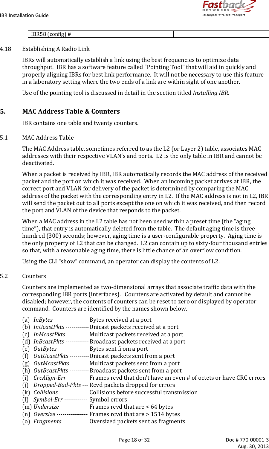 IBR Installation Guide        Page 18 of 32  Doc # 770-00001-3     Aug. 30, 2013   IBR58 (config) #   4.18 Establishing A Radio Link IBRs will automatically establish a link using the best frequencies to optimize data throughput.  IBR has a software feature called “Pointing Tool” that will aid in quickly and properly aligning IBRs for best link performance.  It will not be necessary to use this feature in a laboratory setting where the two ends of a link are within sight of one another.  Use of the pointing tool is discussed in detail in the section titled Installing IBR. 5. MAC Address Table &amp; Counters IBR contains one table and twenty counters. 5.1 MAC Address Table The MAC Address table, sometimes referred to as the L2 (or Layer 2) table, associates MAC addresses with their respective VLAN’s and ports.  L2 is the only table in IBR and cannot be deactivated.  When a packet is received by IBR, IBR automatically records the MAC address of the received packet and the port on which it was received.  When an incoming packet arrives at IBR, the correct port and VLAN for delivery of the packet is determined by comparing the MAC address of the packet with the corresponding entry in L2.  If the MAC address is not in L2, IBR will send the packet out to all ports except the one on which it was received, and then record the port and VLAN of the device that responds to the packet. When a MAC address in the L2 table has not been used within a preset time (the “aging time”), that entry is automatically deleted from the table.  The default aging time is three hundred (300) seconds; however, aging time is a user-configurable property.  Aging time is the only property of L2 that can be changed.  L2 can contain up to sixty-four thousand entries so that, with a reasonable aging time, there is little chance of an overflow condition. Using the CLI “show” command, an operator can display the contents of L2. 5.2 Counters Counters are implemented as two-dimensional arrays that associate traffic data with the corresponding IBR ports (interfaces).   Counters are activated by default and cannot be disabled; however, the contents of counters can be reset to zero or displayed by operator command.  Counters are identified by the names shown below.  (a) InBytes  Bytes received at a port (b) InUcastPkts ------------ Unicast packets received at a port (c) InMcastPkts  Multicast packets received at a port (d) InBcastPkts ------------ Broadcast packets received at a port (e) OutBytes  Bytes sent from a port (f) OutUcastPkts ---------- Unicast packets sent from a port (g) OutMcastPkts  Multicast packets sent from a port (h) OutBcastPkts ---------- Broadcast packets sent from a port (i) CrcAlign-Err Frames rcvd that don’t have an even # of octets or have CRC errors (j) Dropped-Bad-Pkts --- Rcvd packets dropped for errors (k) Collisions  Collisions before successful transmission (l) Symbol-Err ------------ Symbol errors (m) Undersize  Frames rcvd that are &lt; 64 bytes (n) Oversize ---------------- Frames rcvd that are &gt; 1514 bytes (o) Fragments  Oversized packets sent as fragments 