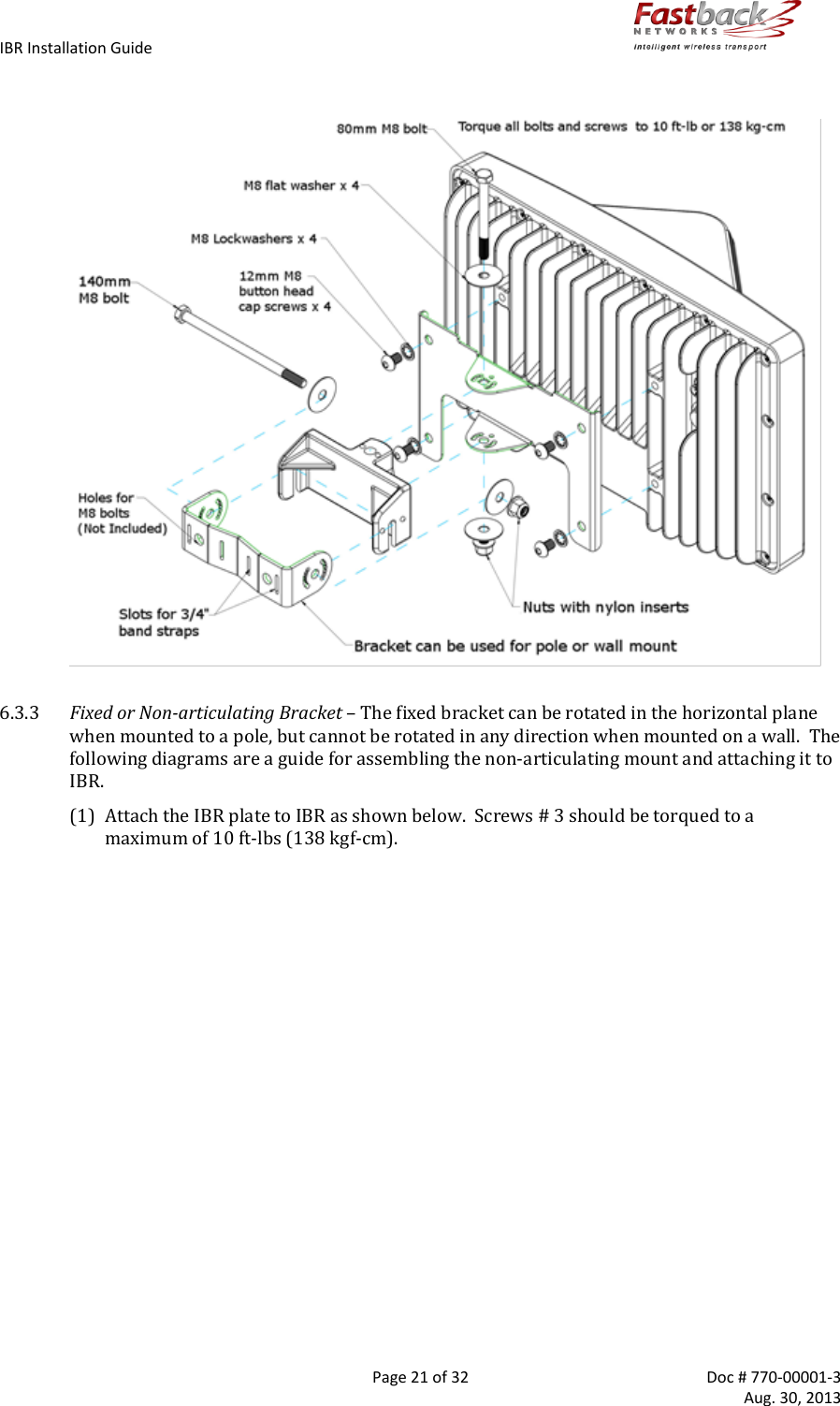 IBR Installation Guide        Page 21 of 32  Doc # 770-00001-3     Aug. 30, 2013     6.3.3 Fixed or Non-articulating Bracket – The fixed bracket can be rotated in the horizontal plane when mounted to a pole, but cannot be rotated in any direction when mounted on a wall.  The following diagrams are a guide for assembling the non-articulating mount and attaching it to IBR. (1) Attach the IBR plate to IBR as shown below.  Screws # 3 should be torqued to a maximum of 10 ft-lbs (138 kgf-cm).  