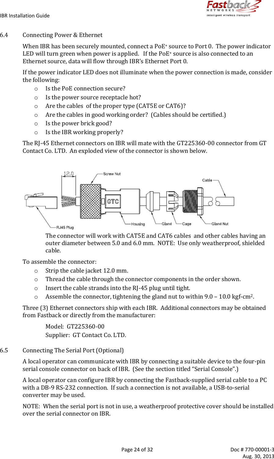 IBR Installation Guide        Page 24 of 32  Doc # 770-00001-3     Aug. 30, 2013   6.4 Connecting Power &amp; Ethernet When IBR has been securely mounted, connect a PoE+ source to Port 0.  The power indicator LED will turn green when power is applied.   If the PoE+ source is also connected to an Ethernet source, data will flow through IBR’s Ethernet Port 0. If the power indicator LED does not illuminate when the power connection is made, consider the following: o Is the PoE connection secure? o Is the power source receptacle hot? o Are the cables  of the proper type (CAT5E or CAT6)? o Are the cables in good working order?  (Cables should be certified.) o Is the power brick good? o Is the IBR working properly? The RJ-45 Ethernet connectors on IBR will mate with the GT225360-00 connector from GT Contact Co. LTD.  An exploded view of the connector is shown below.   The connector will work with CAT5E and CAT6 cables  and other cables having an outer diameter between 5.0 and 6.0 mm.  NOTE:  Use only weatherproof, shielded cable. To assemble the connector: o Strip the cable jacket 12.0 mm. o Thread the cable through the connector components in the order shown. o Insert the cable strands into the RJ-45 plug until tight. o Assemble the connector, tightening the gland nut to within 9.0 – 10.0 kgf-cm2. Three (3) Ethernet connectors ship with each IBR.  Additional connectors may be obtained from Fastback or directly from the manufacturer: Model:  GT225360-00  Supplier:  GT Contact Co. LTD.   6.5 Connecting The Serial Port (Optional) A local operator can communicate with IBR by connecting a suitable device to the four-pin serial console connector on back of IBR.  (See the section titled “Serial Console”.) A local operator can configure IBR by connecting the Fastback-supplied serial cable to a PC with a DB-9 RS-232 connection.  If such a connection is not available, a USB-to-serial converter may be used.  NOTE:  When the serial port is not in use, a weatherproof protective cover should be installed over the serial connector on IBR. 