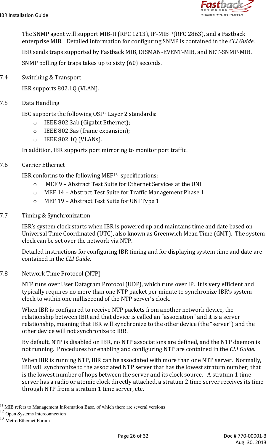 IBR Installation Guide        Page 26 of 32  Doc # 770-00001-3     Aug. 30, 2013   The SNMP agent will support MIB-II (RFC 1213), IF-MIB11(RFC 2863), and a Fastback enterprise MIB.   Detailed information for configuring SNMP is contained in the CLI Guide. IBR sends traps supported by Fastback MIB, DISMAN-EVENT-MIB, and NET-SNMP-MIB. SNMP polling for traps takes up to sixty (60) seconds. 7.4 Switching &amp; Transport IBR supports 802.1Q (VLAN). 7.5 Data Handling IBC supports the following OSI12 Layer 2 standards: o IEEE 802.3ab (Gigabit Ethernet); o IEEE 802.3as (frame expansion); o IEEE 802.1Q (VLANs). In addition, IBR supports port mirroring to monitor port traffic. 7.6 Carrier Ethernet IBR conforms to the following MEF13  specifications: o  MEF 9 – Abstract Test Suite for Ethernet Services at the UNI o MEF 14 – Abstract Test Suite for Traffic Management Phase 1 o MEF 19 – Abstract Test Suite for UNI Type 1 7.7 Timing &amp; Synchronization IBR’s system clock starts when IBR is powered up and maintains time and date based on Universal Time Coordinated (UTC), also known as Greenwich Mean Time (GMT).  The system clock can be set over the network via NTP. Detailed instructions for configuring IBR timing and for displaying system time and date are contained in the CLI Guide. 7.8 Network Time Protocol (NTP) NTP runs over User Datagram Protocol (UDP), which runs over IP.  It is very efficient and typically requires no more than one NTP packet per minute to synchronize IBR’s system clock to within one millisecond of the NTP server’s clock. When IBR is configured to receive NTP packets from another network device, the relationship between IBR and that device is called an “association” and it is a server relationship, meaning that IBR will synchronize to the other device (the “server”) and the other device will not synchronize to IBR.  By default, NTP is disabled on IBR, no NTP associations are defined, and the NTP daemon is not running.  Procedures for enabling and configuring NTP are contained in the CLI Guide. When IBR is running NTP, IBR can be associated with more than one NTP server.  Normally, IBR will synchronize to the associated NTP server that has the lowest stratum number; that is the lowest number of hops between the server and its clock source.   A stratum 1 time server has a radio or atomic clock directly attached, a stratum 2 time server receives its time through NTP from a stratum 1 time server, etc.  11 MIB refers to Management Information Base, of which there are several versions 12 Open Systems Interconnection 13 Metro Ethernet Forum 