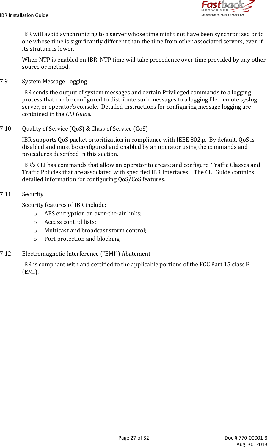 IBR Installation Guide        Page 27 of 32  Doc # 770-00001-3     Aug. 30, 2013   IBR will avoid synchronizing to a server whose time might not have been synchronized or to one whose time is significantly different than the time from other associated servers, even if its stratum is lower. When NTP is enabled on IBR, NTP time will take precedence over time provided by any other source or method. 7.9 System Message Logging IBR sends the output of system messages and certain Privileged commands to a logging process that can be configured to distribute such messages to a logging file, remote syslog server, or operator’s console.  Detailed instructions for configuring message logging are contained in the CLI Guide. 7.10 Quality of Service (QoS) &amp; Class of Service (CoS) IBR supports QoS packet prioritization in compliance with IEEE 802.p.  By default, QoS is disabled and must be configured and enabled by an operator using the commands and procedures described in this section. IBR’s CLI has commands that allow an operator to create and configure  Traffic Classes and Traffic Policies that are associated with specified IBR interfaces.   The CLI Guide contains detailed information for configuring QoS/CoS features. 7.11 Security Security features of IBR include: o AES encryption on over-the-air links;  o Access control lists; o Multicast and broadcast storm control; o Port protection and blocking 7.12 Electromagnetic Interference (“EMI”) Abatement IBR is compliant with and certified to the applicable portions of the FCC Part 15 class B (EMI).  