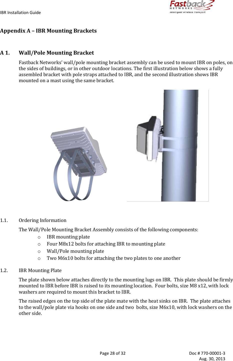 IBR Installation Guide        Page 28 of 32  Doc # 770-00001-3     Aug. 30, 2013   Appendix A – IBR Mounting Brackets  A 1. Wall/Pole Mounting Bracket Fastback Networks’ wall/pole mounting bracket assembly can be used to mount IBR on poles, on the sides of buildings, or in other outdoor locations. The first illustration below shows a fully assembled bracket with pole straps attached to IBR, and the second illustration shows IBR mounted on a mast using the same bracket.                                                1.1. Ordering Information The Wall/Pole Mounting Bracket Assembly consists of the following components: o IBR mounting plate  o Four M8x12 bolts for attaching IBR to mounting plate o Wall/Pole mounting plate o Two M6x10 bolts for attaching the two plates to one another 1.2. IBR Mounting Plate The plate shown below attaches directly to the mounting lugs on IBR.  This plate should be firmly mounted to IBR before IBR is raised to its mounting location.  Four bolts, size M8 x12, with lock washers are required to mount this bracket to IBR. The raised edges on the top side of the plate mate with the heat sinks on IBR.  The plate attaches to the wall/pole plate via hooks on one side and two  bolts, size M6x10, with lock washers on the other side.   