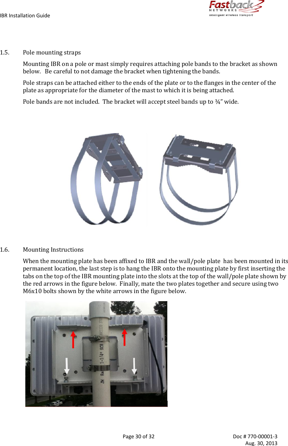 IBR Installation Guide        Page 30 of 32  Doc # 770-00001-3     Aug. 30, 2013     1.5. Pole mounting straps Mounting IBR on a pole or mast simply requires attaching pole bands to the bracket as shown below.   Be careful to not damage the bracket when tightening the bands. Pole straps can be attached either to the ends of the plate or to the flanges in the center of the plate as appropriate for the diameter of the mast to which it is being attached. Pole bands are not included.  The bracket will accept steel bands up to ¾” wide.                                         1.6. Mounting Instructions When the mounting plate has been affixed to IBR and the wall/pole plate  has been mounted in its permanent location, the last step is to hang the IBR onto the mounting plate by first inserting the tabs on the top of the IBR mounting plate into the slots at the top of the wall/pole plate shown by the red arrows in the figure below.  Finally, mate the two plates together and secure using two M6x10 bolts shown by the white arrows in the figure below.    