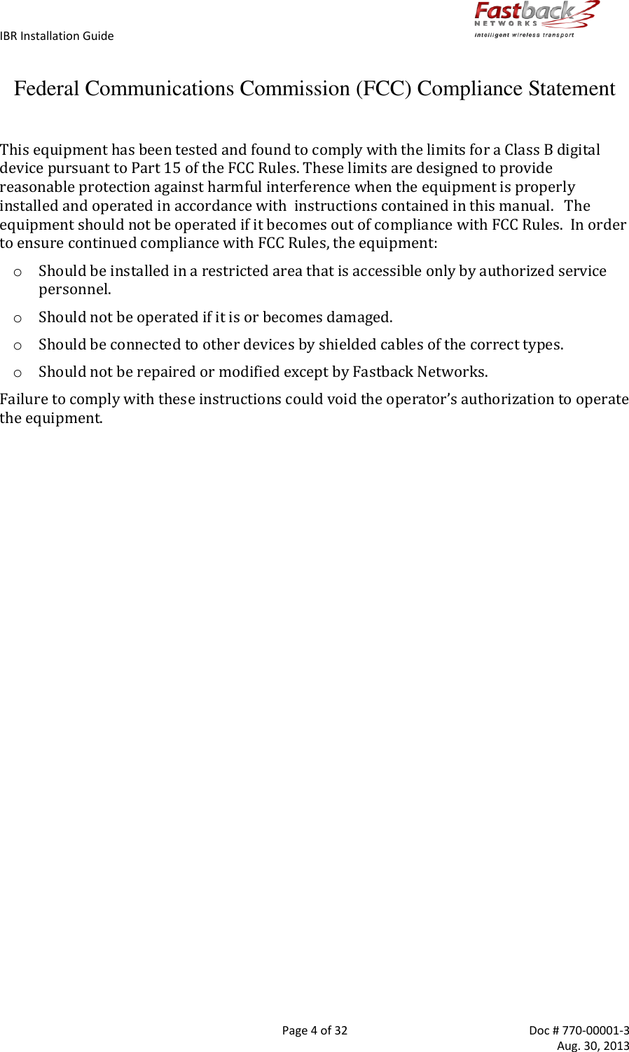 IBR Installation Guide        Page 4 of 32  Doc # 770-00001-3     Aug. 30, 2013   Federal Communications Commission (FCC) Compliance Statement  This equipment has been tested and found to comply with the limits for a Class B digital device pursuant to Part 15 of the FCC Rules. These limits are designed to provide reasonable protection against harmful interference when the equipment is properly installed and operated in accordance with  instructions contained in this manual.   The equipment should not be operated if it becomes out of compliance with FCC Rules.  In order to ensure continued compliance with FCC Rules, the equipment: o Should be installed in a restricted area that is accessible only by authorized service personnel. o Should not be operated if it is or becomes damaged. o Should be connected to other devices by shielded cables of the correct types. o Should not be repaired or modified except by Fastback Networks. Failure to comply with these instructions could void the operator’s authorization to operate the equipment.