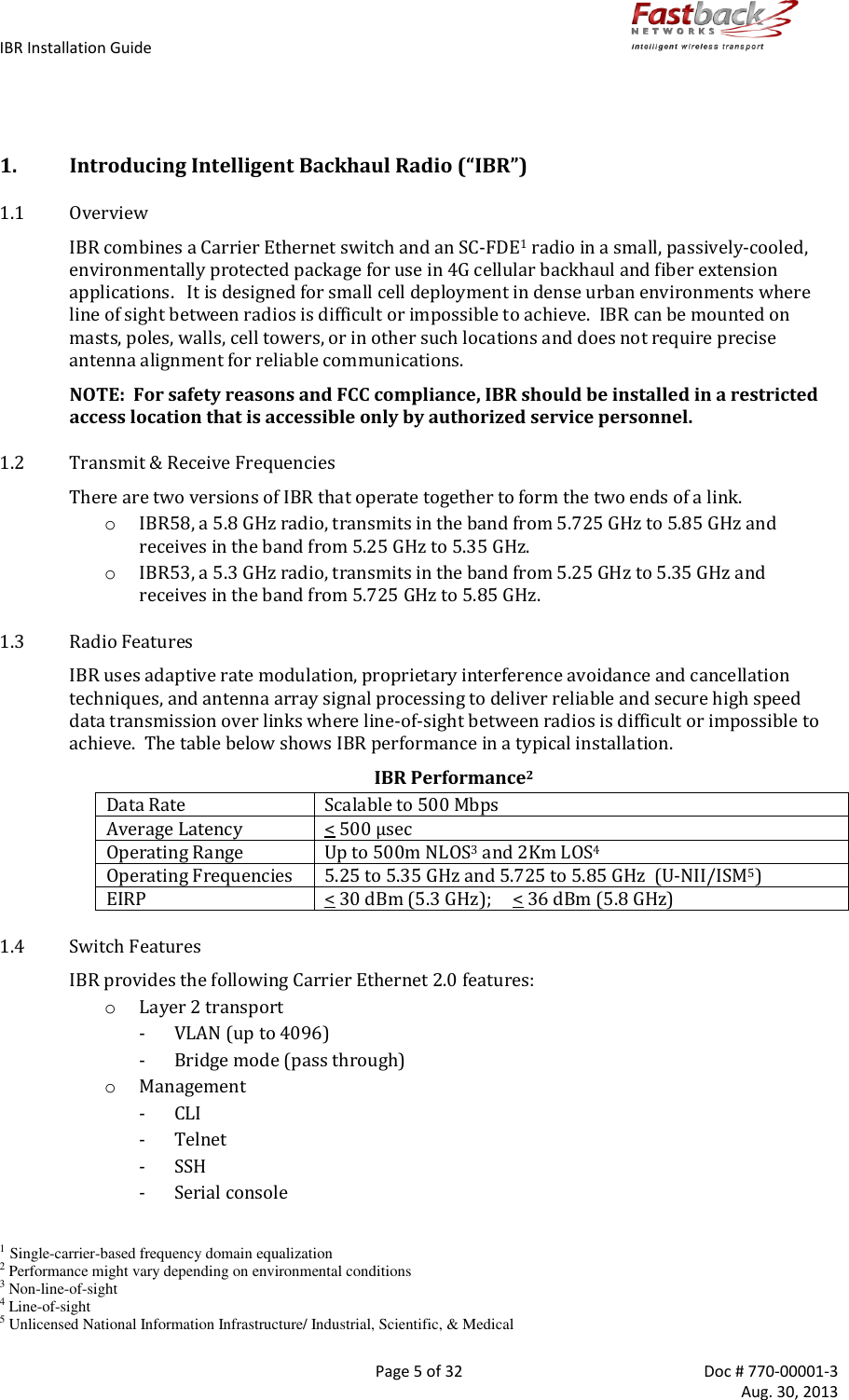 IBR Installation Guide        Page 5 of 32  Doc # 770-00001-3     Aug. 30, 2013    1. Introducing Intelligent Backhaul Radio (“IBR”) 1.1 Overview IBR combines a Carrier Ethernet switch and an SC-FDE1 radio in a small, passively-cooled, environmentally protected package for use in 4G cellular backhaul and fiber extension applications.   It is designed for small cell deployment in dense urban environments where line of sight between radios is difficult or impossible to achieve.  IBR can be mounted on masts, poles, walls, cell towers, or in other such locations and does not require precise antenna alignment for reliable communications. NOTE:  For safety reasons and FCC compliance, IBR should be installed in a restricted access location that is accessible only by authorized service personnel. 1.2 Transmit &amp; Receive Frequencies There are two versions of IBR that operate together to form the two ends of a link. o IBR58, a 5.8 GHz radio, transmits in the band from 5.725 GHz to 5.85 GHz and receives in the band from 5.25 GHz to 5.35 GHz. o IBR53, a 5.3 GHz radio, transmits in the band from 5.25 GHz to 5.35 GHz and receives in the band from 5.725 GHz to 5.85 GHz. 1.3 Radio Features IBR uses adaptive rate modulation, proprietary interference avoidance and cancellation techniques, and antenna array signal processing to deliver reliable and secure high speed data transmission over links where line-of-sight between radios is difficult or impossible to achieve.  The table below shows IBR performance in a typical installation. IBR Performance2 Data Rate Scalable to 500 Mbps Average Latency &lt; 500 μsec Operating Range Up to 500m NLOS3 and 2Km LOS4 Operating Frequencies 5.25 to 5.35 GHz and 5.725 to 5.85 GHz  (U-NII/ISM5) EIRP &lt; 30 dBm (5.3 GHz);     &lt; 36 dBm (5.8 GHz) 1.4 Switch Features IBR provides the following Carrier Ethernet 2.0 features: o Layer 2 transport - VLAN (up to 4096) - Bridge mode (pass through) o Management - CLI - Telnet - SSH - Serial console  1 Single-carrier-based frequency domain equalization 2 Performance might vary depending on environmental conditions 3 Non-line-of-sight 4 Line-of-sight 5 Unlicensed National Information Infrastructure/ Industrial, Scientific, &amp; Medical 