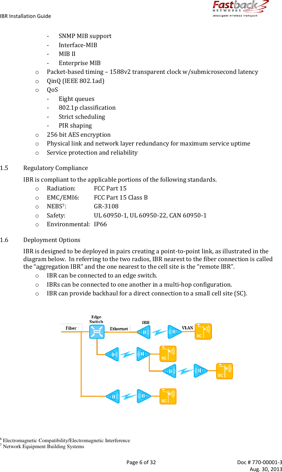 IBR Installation Guide        Page 6 of 32  Doc # 770-00001-3     Aug. 30, 2013   - SNMP MIB support - Interface-MIB - MIB II - Enterprise MIB o Packet-based timing – 1588v2 transparent clock w/submicrosecond latency o QinQ (IEEE 802.1ad) o QoS - Eight queues - 802.1p classification - Strict scheduling - PIR shaping o 256 bit AES encryption o Physical link and network layer redundancy for maximum service uptime o Service protection and reliability 1.5 Regulatory Compliance IBR is compliant to the applicable portions of the following standards. o Radiation:  FCC Part 15 o EMC/EMI6:  FCC Part 15 Class B o NEBS7:  GR-3108 o Safety:  UL 60950-1, UL 60950-22, CAN 60950-1 o Environmental:  IP66 1.6 Deployment Options IBR is designed to be deployed in pairs creating a point-to-point link, as illustrated in the diagram below.  In referring to the two radios, IBR nearest to the fiber connection is called the “aggregation IBR” and the one nearest to the cell site is the “remote IBR”. o IBR can be connected to an edge switch. o IBRs can be connected to one another in a multi-hop configuration. o IBR can provide backhaul for a direct connection to a small cell site (SC).                               6 Electromagnetic Compatibility/Electromagnetic Interference 7 Network Equipment Building Systems 