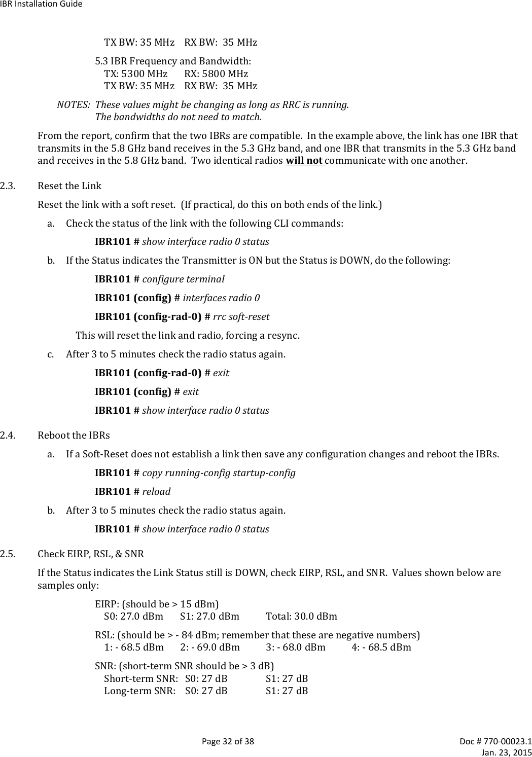 IBR Installation Guide   Page 32 of 38  Doc # 770-00023.1     Jan. 23, 2015 TX BW: 35 MHz    RX BW:  35 MHz 5.3 IBR Frequency and Bandwidth: TX: 5300 MHz       RX: 5800 MHz TX BW: 35 MHz    RX BW:  35 MHz NOTES:  These values might be changing as long as RRC is running.   The bandwidths do not need to match. From the report, confirm that the two IBRs are compatible.  In the example above, the link has one IBR that transmits in the 5.8 GHz band receives in the 5.3 GHz band, and one IBR that transmits in the 5.3 GHz band and receives in the 5.8 GHz band.  Two identical radios will not communicate with one another. 2.3. Reset the Link Reset the link with a soft reset.  (If practical, do this on both ends of the link.) a. Check the status of the link with the following CLI commands: IBR101 # show interface radio 0 status b. If the Status indicates the Transmitter is ON but the Status is DOWN, do the following: IBR101 # configure terminal IBR101 (config) # interfaces radio 0 IBR101 (config-rad-0) # rrc soft-reset This will reset the link and radio, forcing a resync.  c. After 3 to 5 minutes check the radio status again. IBR101 (config-rad-0) # exit IBR101 (config) # exit IBR101 # show interface radio 0 status 2.4. Reboot the IBRs a. If a Soft-Reset does not establish a link then save any configuration changes and reboot the IBRs. IBR101 # copy running-config startup-config IBR101 # reload b. After 3 to 5 minutes check the radio status again. IBR101 # show interface radio 0 status 2.5. Check EIRP, RSL, &amp; SNR If the Status indicates the Link Status still is DOWN, check EIRP, RSL, and SNR.  Values shown below are samples only: EIRP: (should be &gt; 15 dBm) S0: 27.0 dBm   S1: 27.0 dBm   Total: 30.0 dBm RSL: (should be &gt; - 84 dBm; remember that these are negative numbers) 1: - 68.5 dBm  2: - 69.0 dBm  3: - 68.0 dBm  4: - 68.5 dBm SNR: (short-term SNR should be &gt; 3 dB) Short-term SNR:   S0: 27 dB  S1: 27 dB Long-term SNR:    S0: 27 dB  S1: 27 dB 