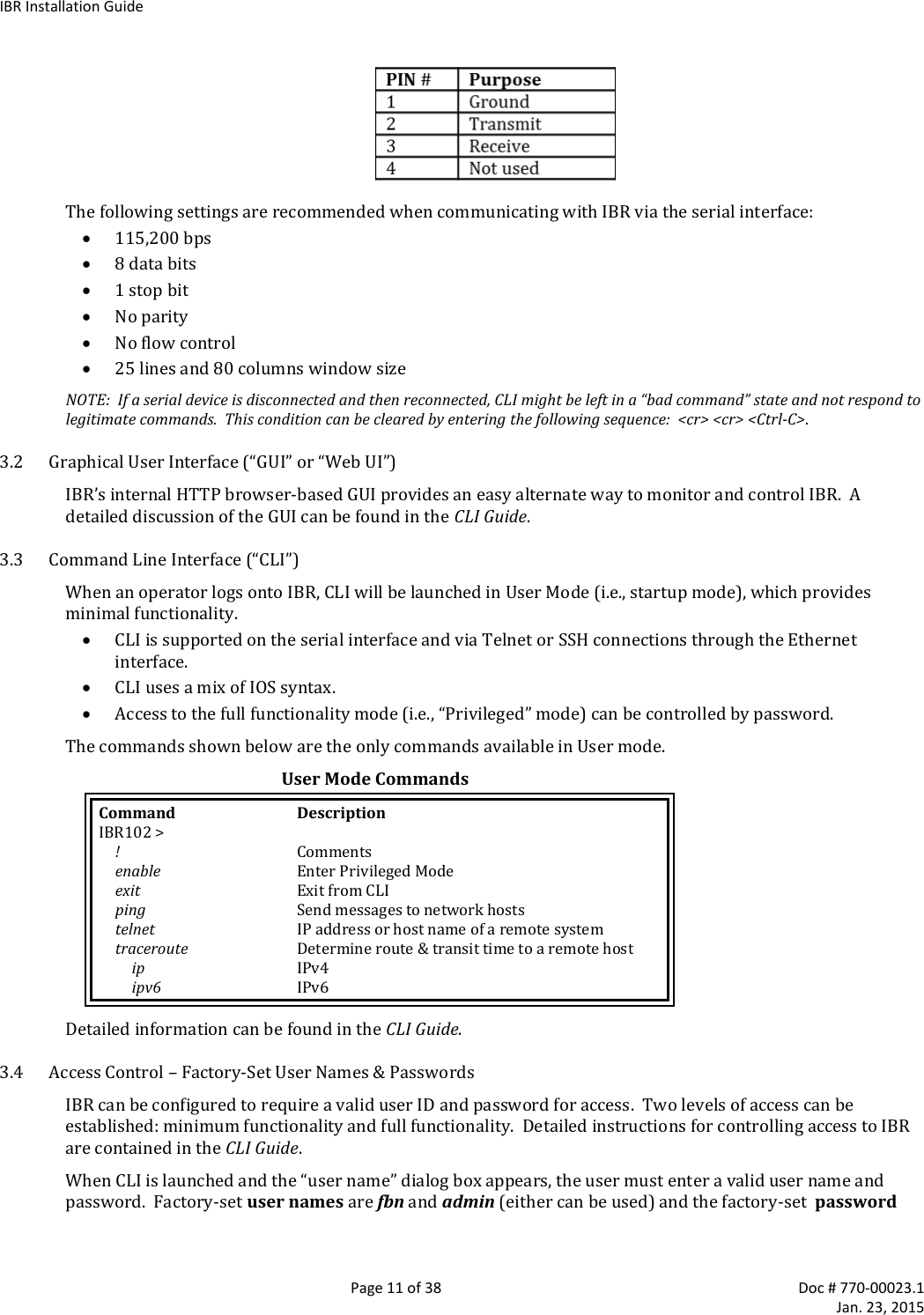 IBR Installation Guide   Page 11 of 38  Doc # 770-00023.1     Jan. 23, 2015  The following settings are recommended when communicating with IBR via the serial interface:  115,200 bps  8 data bits  1 stop bit  No parity  No flow control  25 lines and 80 columns window size NOTE:  If a serial device is disconnected and then reconnected, CLI might be left in a “bad command” state and not respond to legitimate commands.  This condition can be cleared by entering the following sequence:  &lt;cr&gt; &lt;cr&gt; &lt;Ctrl-C&gt;. 3.2 Graphical User Interface (“GUI” or “Web UI”) IBR’s internal HTTP browser-based GUI provides an easy alternate way to monitor and control IBR.  A detailed discussion of the GUI can be found in the CLI Guide.  3.3 Command Line Interface (“CLI”) When an operator logs onto IBR, CLI will be launched in User Mode (i.e., startup mode), which provides minimal functionality.  CLI is supported on the serial interface and via Telnet or SSH connections through the Ethernet interface.  CLI uses a mix of IOS syntax.  Access to the full functionality mode (i.e., “Privileged” mode) can be controlled by password.  The commands shown below are the only commands available in User mode.  User Mode Commands Command  Description IBR102 &gt;    !  Comments  enable  Enter Privileged Mode   exit  Exit from CLI   ping  Send messages to network hosts   telnet  IP address or host name of a remote system  traceroute  Determine route &amp; transit time to a remote host   ip IPv4     ipv6  IPv6 Detailed information can be found in the CLI Guide.  3.4 Access Control – Factory-Set User Names &amp; Passwords IBR can be configured to require a valid user ID and password for access.  Two levels of access can be established: minimum functionality and full functionality.  Detailed instructions for controlling access to IBR are contained in the CLI Guide. When CLI is launched and the “user name” dialog box appears, the user must enter a valid user name and password.  Factory-set user names are fbn and admin (either can be used) and the factory-set  password 
