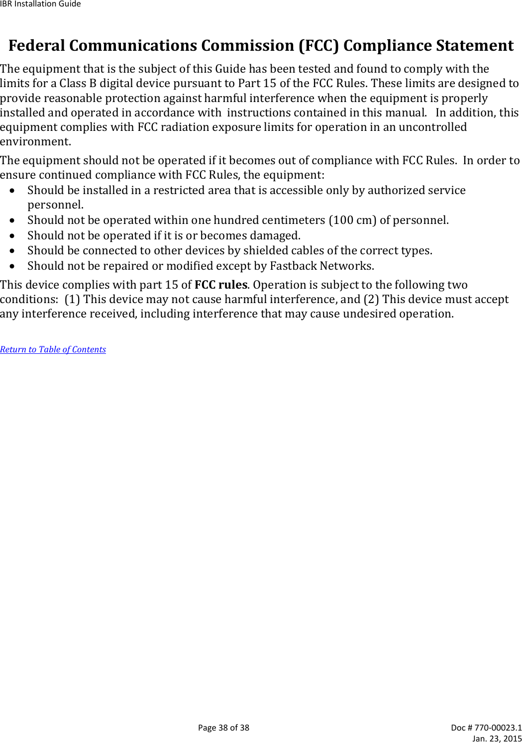 IBR Installation Guide   Page 38 of 38  Doc # 770-00023.1     Jan. 23, 2015 Federal Communications Commission (FCC) Compliance Statement The equipment that is the subject of this Guide has been tested and found to comply with the limits for a Class B digital device pursuant to Part 15 of the FCC Rules. These limits are designed to provide reasonable protection against harmful interference when the equipment is properly installed and operated in accordance with  instructions contained in this manual.   In addition, this equipment complies with FCC radiation exposure limits for operation in an uncontrolled environment. The equipment should not be operated if it becomes out of compliance with FCC Rules.  In order to ensure continued compliance with FCC Rules, the equipment:  Should be installed in a restricted area that is accessible only by authorized service personnel.  Should not be operated within one hundred centimeters (100 cm) of personnel.  Should not be operated if it is or becomes damaged.  Should be connected to other devices by shielded cables of the correct types.  Should not be repaired or modified except by Fastback Networks. This device complies with part 15 of FCC rules. Operation is subject to the following two conditions:  (1) This device may not cause harmful interference, and (2) This device must accept any interference received, including interference that may cause undesired operation.  Return to Table of Contents 