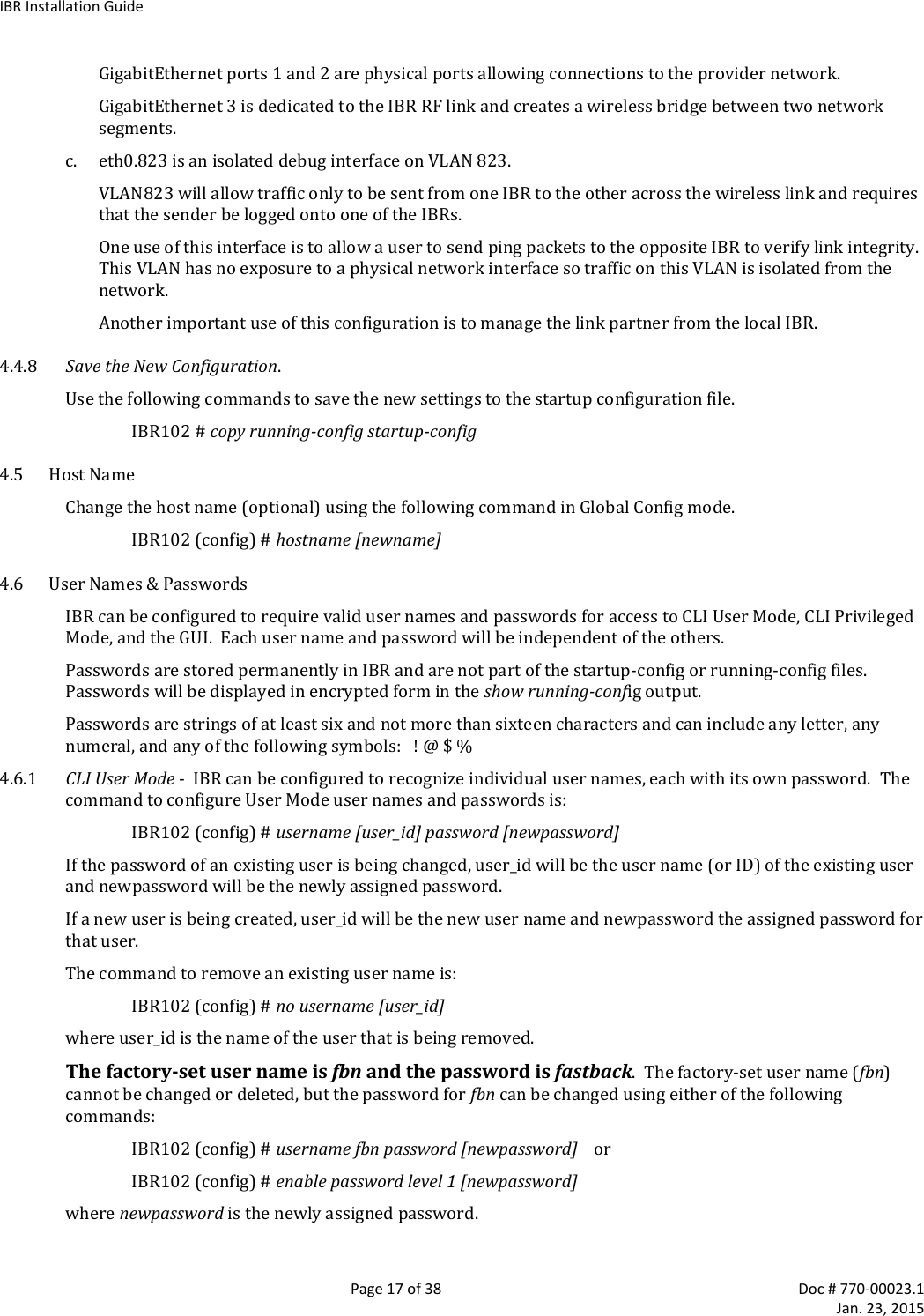 IBR Installation Guide   Page 17 of 38  Doc # 770-00023.1     Jan. 23, 2015 GigabitEthernet ports 1 and 2 are physical ports allowing connections to the provider network. GigabitEthernet 3 is dedicated to the IBR RF link and creates a wireless bridge between two network segments. c. eth0.823 is an isolated debug interface on VLAN 823. VLAN823 will allow traffic only to be sent from one IBR to the other across the wireless link and requires that the sender be logged onto one of the IBRs. One use of this interface is to allow a user to send ping packets to the opposite IBR to verify link integrity.  This VLAN has no exposure to a physical network interface so traffic on this VLAN is isolated from the network. Another important use of this configuration is to manage the link partner from the local IBR. 4.4.8 Save the New Configuration. Use the following commands to save the new settings to the startup configuration file. IBR102 # copy running-config startup-config 4.5 Host Name Change the host name (optional) using the following command in Global Config mode. IBR102 (config) # hostname [newname] 4.6 User Names &amp; Passwords IBR can be configured to require valid user names and passwords for access to CLI User Mode, CLI Privileged Mode, and the GUI.  Each user name and password will be independent of the others. Passwords are stored permanently in IBR and are not part of the startup-config or running-config files.  Passwords will be displayed in encrypted form in the show running-config output. Passwords are strings of at least six and not more than sixteen characters and can include any letter, any numeral, and any of the following symbols:   ! @ $ % 4.6.1 CLI User Mode -  IBR can be configured to recognize individual user names, each with its own password.  The command to configure User Mode user names and passwords is: IBR102 (config) # username [user_id] password [newpassword] If the password of an existing user is being changed, user_id will be the user name (or ID) of the existing user and newpassword will be the newly assigned password. If a new user is being created, user_id will be the new user name and newpassword the assigned password for that user. The command to remove an existing user name is:   IBR102 (config) # no username [user_id] where user_id is the name of the user that is being removed.  The factory-set user name is fbn and the password is fastback.  The factory-set user name (fbn) cannot be changed or deleted, but the password for fbn can be changed using either of the following commands:   IBR102 (config) # username fbn password [newpassword]    or   IBR102 (config) # enable password level 1 [newpassword] where newpassword is the newly assigned password. 