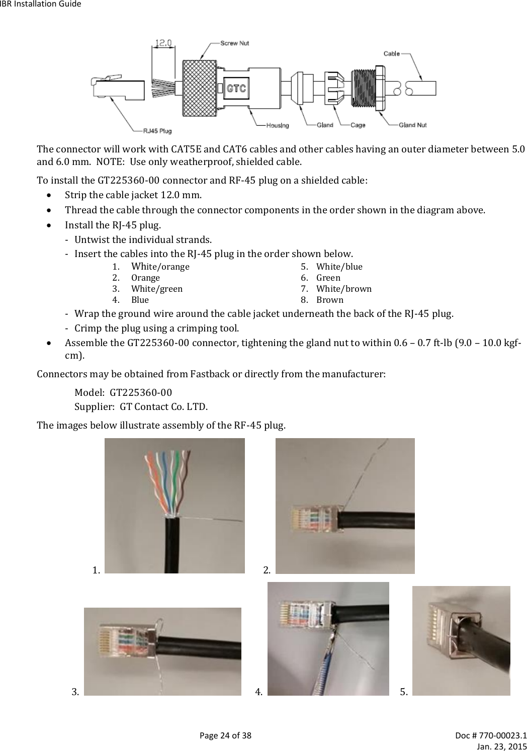 IBR Installation Guide   Page 24 of 38  Doc # 770-00023.1     Jan. 23, 2015  The connector will work with CAT5E and CAT6 cables and other cables having an outer diameter between 5.0 and 6.0 mm.  NOTE:  Use only weatherproof, shielded cable. To install the GT225360-00 connector and RF-45 plug on a shielded cable:  Strip the cable jacket 12.0 mm.  Thread the cable through the connector components in the order shown in the diagram above.  Install the RJ-45 plug. - Untwist the individual strands. - Insert the cables into the RJ-45 plug in the order shown below. 1. White/orange  5.    White/blue 2. Orange  6.    Green 3. White/green  7.    White/brown 4. Blue  8.    Brown - Wrap the ground wire around the cable jacket underneath the back of the RJ-45 plug. - Crimp the plug using a crimping tool.  Assemble the GT225360-00 connector, tightening the gland nut to within 0.6 – 0.7 ft-lb (9.0 – 10.0 kgf-cm). Connectors may be obtained from Fastback or directly from the manufacturer: Model:  GT225360-00  Supplier:  GT Contact Co. LTD.   The images below illustrate assembly of the RF-45 plug.                         1.           2.                      3.         4.        5.    
